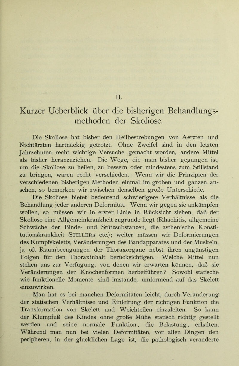 Kurzer Ueberblick über die bisherigen Behandlungs- methoden der Skoliose. Die Skoliose hat bisher den Heilbestrebungen von Aerzten und Nichtärzten hartnäckig getrotzt. Ohne Zweifel sind in den letzten Jahrzehnten recht wichtige Versuche gemacht worden, andere Mittel als bisher heranzuziehen. Die Wege, die man bisher gegangen ist, um die Skoliose zu heilen, zu bessern oder mindestens zum Stillstand zu bringen, waren recht verschieden. Wenn wir die Prinzipien der verschiedenen bisherigen Methoden einmal im großen und ganzen an- sehen, so bemerken wir zwischen denselben große Unterschiede. Die Skoliose bietet bedeutend schwierigere Verhältnisse als die Behandlung jeder anderen Deformität. Wenn wdr gegen sie ankämpfen wollen, so müssen wir in erster Linie in Rücksicht ziehen, daß der Skoliose eine Allgemeinkrankheit zugrunde liegt (Rhachitis, allgemeine Schwäche der Binde- und Stützsubstanzen, die asthenische Konsti- tutionskrankheit Stillers etc.); weiter müssen wir Deformierungen des Rumpfskeletts, Veränderungen des Bandapparates und der Muskeln, ja oft Raumbeengungen der Thoraxorgane nebst ihren ungünstigen Folgen für den Thoraxinhalt berücksichtigen. Welche Mittel nun stehen uns zur Verfügung, von denen wir erwarten können, daß sie Veränderungen der Knochenformen herbeiführen? Sowohl statische wie funktionelle Momente sind imstande, umformend auf das Skelett einzuwirken. Man hat es bei manchen Deformitäten leicht, durch Veränderung der statischen Verhältnisse und Einleitung der richtigen Funktion die Transformation von Skelett und Weichteilen einzuleiten. So kann der Klumpfuß des Kindes ohne große Mühe statisch richtig gestellt werden und seine normale Funktion, die Belastung, erhalten. Während man nun bei vielen Deformitäten, vor allen Dingen den peripheren, in der glücklichen Lage ist, die pathologisch veränderte