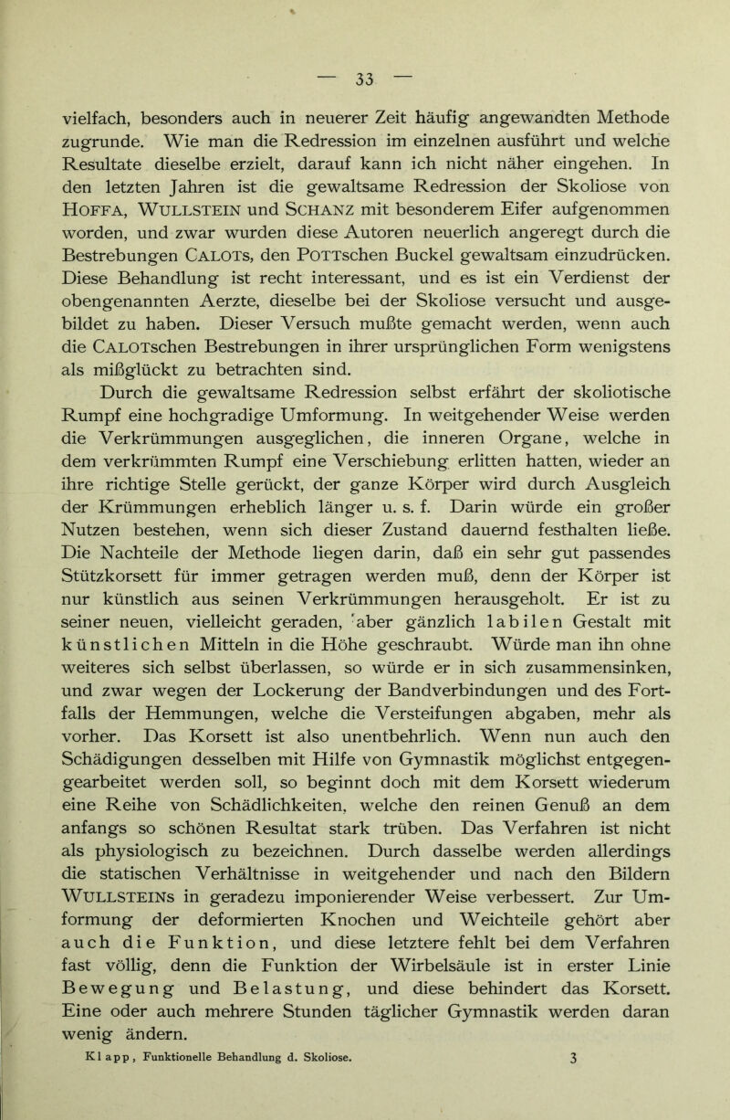 vielfach, besonders auch in neuerer Zeit häufig angewandten Methode zugrunde. Wie man die Redression im einzelnen ausführt und welche Resultate dieselbe erzielt, darauf kann ich nicht näher eingehen. In den letzten Jahren ist die gewaltsame Redression der Skoliose von Hoffa, Wullstein und Schanz mit besonderem Eifer aufgenommen worden, und zwar wurden diese Autoren neuerlich angeregt durch die Bestrebungen Calots, den PoTTschen Buckel gewaltsam einzudrücken. Diese Behandlung ist recht interessant, und es ist ein Verdienst der obengenannten Aerzte, dieselbe bei der Skoliose versucht und ausge- bildet zu haben. Dieser Versuch mußte gemacht werden, wenn auch die CALOTschen Bestrebungen in ihrer ursprünglichen Form wenigstens als mißglückt zu betrachten sind. Durch die gewaltsame Redression selbst erfährt der skoliotische Rumpf eine hochgradige Umformung. In weitgehender Weise werden die Verkrümmungen ausgeglichen, die inneren Organe, welche in dem verkrümmten Rumpf eine Verschiebung erlitten hatten, wieder an ihre richtige Stelle gerückt, der ganze Körper wird durch Ausgleich der Krümmungen erheblich länger u. s. f. Darin würde ein großer Nutzen bestehen, wenn sich dieser Zustand dauernd festhalten ließe. Die Nachteile der Methode liegen darin, daß ein sehr gut passendes Stützkorsett für immer getragen werden muß, denn der Körper ist nur künstlich aus seinen Verkrümmungen herausgeholt. Er ist zu seiner neuen, vielleicht geraden, 'aber gänzlich labilen Gestalt mit künstlichen Mitteln in die Höhe geschraubt. Würde man ihn ohne weiteres sich selbst überlassen, so würde er in sich zusammensinken, und zwar wegen der Lockerung der Bandverbindungen und des Fort- falls der Hemmungen, welche die Versteifungen abgaben, mehr als vorher. Das Korsett ist also unentbehrlich. Wenn nun auch den Schädigungen desselben mit Hilfe von Gymnastik möglichst entgegen- gearbeitet werden soll, so beginnt doch mit dem Korsett wiederum eine Reihe von Schädlichkeiten, welche den reinen Genuß an dem anfangs so schönen Resultat stark trüben. Das Verfahren ist nicht als physiologisch zu bezeichnen. Durch dasselbe werden allerdings die statischen Verhältnisse in weitgehender und nach den Bildern AVUllsteins in geradezu imponierender Weise verbessert. Zur Um- formung der deformierten Knochen und Weichteile gehört aber auch die Funktion, und diese letztere fehlt bei dem Verfahren fast völlig, denn die Funktion der Wirbelsäule ist in erster Linie Bewegung und Belastung, und diese behindert das Korsett. Eine oder auch mehrere Stunden täglicher Gymnastik werden daran wenig ändern. Klapp, Funktionelle Behandlung d. Skoliose. 3