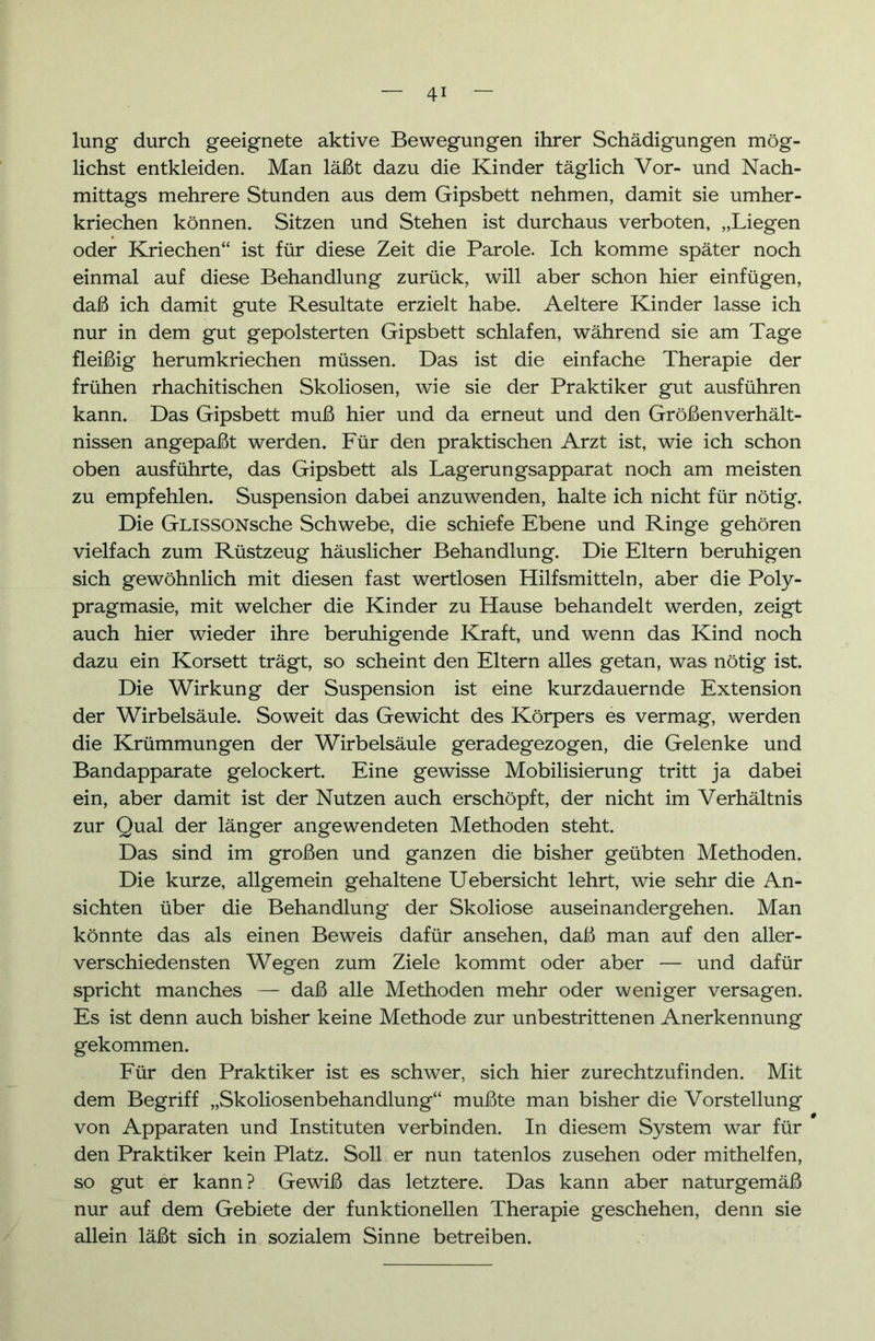 lung durch geeignete aktive Bewegungen ihrer Schädigungen mög- lichst entkleiden. Man läßt dazu die Kinder täglich Vor- und Nach- mittags mehrere Stunden aus dem Gipsbett nehmen, damit sie umher- kriechen können. Sitzen und Stehen ist durchaus verboten, „Liegen oder Kriechen“ ist für diese Zeit die Parole. Ich komme später noch einmal auf diese Behandlung zurück, will aber schon hier einfügen, daß ich damit gute Resultate erzielt habe. Aeltere Kinder lasse ich nur in dem gut gepolsterten Gipsbett schlafen, während sie am Tage fleißig herumkriechen müssen. Das ist die einfache Therapie der frühen rhachitischen Skoliosen, wie sie der Praktiker gut ausführen kann. Das Gipsbett muß hier und da erneut und den Größenverhält- nissen angepaßt werden. Für den praktischen Arzt ist, wie ich schon oben ausführte, das Gipsbett als Lagerungsapparat noch am meisten zu empfehlen. Suspension dabei anzuwenden, halte ich nicht für nötig. Die GLissONsche Schwebe, die schiefe Ebene und Ringe gehören vielfach zum Rüstzeug häuslicher Behandlung. Die Eltern beruhigen sich gewöhnlich mit diesen fast wertlosen Hilfsmitteln, aber die Poly- pragmasie, mit welcher die Kinder zu Hause behandelt werden, zeigt auch hier wieder ihre beruhigende Kraft, und wenn das Kind noch dazu ein Korsett trägt, so scheint den Eltern alles getan, was nötig ist. Die Wirkung der Suspension ist eine kurzdauernde Extension der Wirbelsäule. Soweit das Gewicht des Körpers es vermag, werden die Krümmungen der Wirbelsäule geradegezogen, die Gelenke und Bandapparate gelockert. Eine gewisse Mobilisierung tritt ja dabei ein, aber damit ist der Nutzen auch erschöpft, der nicht im Verhältnis zur Qual der länger angewendeten Methoden steht. Das sind im großen und ganzen die bisher geübten Methoden. Die kurze, allgemein gehaltene Uebersicht lehrt, wie sehr die An- sichten über die Behandlung der Skoliose auseinandergehen. Man könnte das als einen Beweis dafür ansehen, daß man auf den aller- verschiedensten Wegen zum Ziele kommt oder aber — und dafür spricht manches — daß alle Methoden mehr oder weniger versagen. Es ist denn auch bisher keine Methode zur unbestrittenen Anerkennung gekommen. Für den Praktiker ist es schwer, sich hier zurechtzufinden. Mit dem Begriff „Skoliosenbehandlung“ mußte man bisher die Vorstellung von Apparaten und Instituten verbinden. In diesem System war für den Praktiker kein Platz. Soll er nun tatenlos Zusehen oder mithelfen, so gut er kann? Gewiß das letztere. Das kann aber naturgemäß nur auf dem Gebiete der funktionellen Therapie geschehen, denn sie allein läßt sich in sozialem Sinne betreiben.