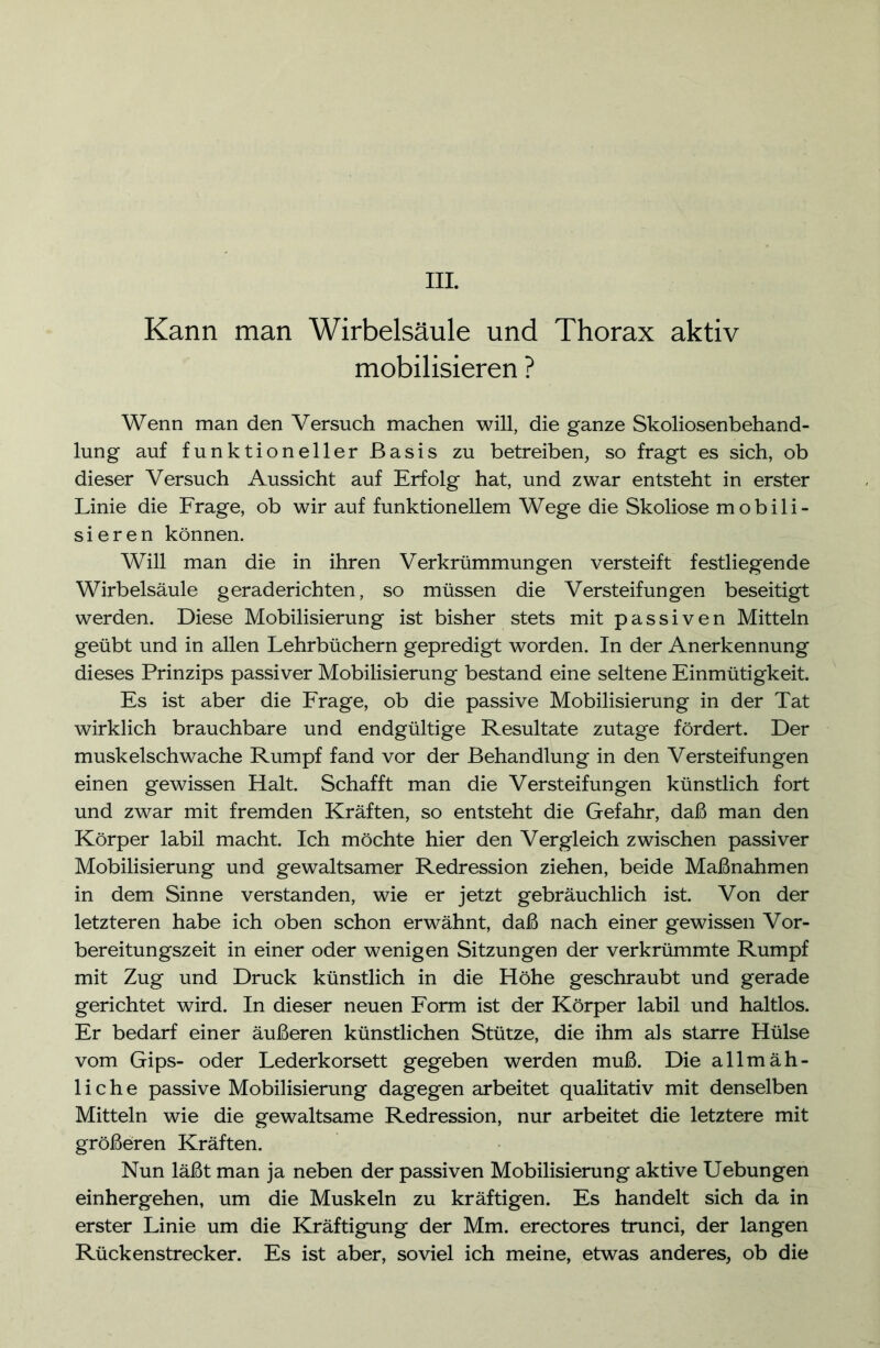 III. Kann man Wirbelsäule und Thorax aktiv mobilisieren ? Wenn man den Versuch machen will, die ganze Skoliosenbehand- lung auf funktioneller Basis zu betreiben, so fragt es sich, ob dieser Versuch Aussicht auf Erfolg hat, und zwar entsteht in erster Linie die Frage, ob wir auf funktionellem Wege die Skoliose mobili- sieren können. Will man die in ihren Verkrümmungen versteift festliegende Wirbelsäule geraderichten, so müssen die Versteifungen beseitigt werden. Diese Mobilisierung ist bisher stets mit passiven Mitteln geübt und in allen Lehrbüchern gepredigt worden. In der Anerkennung dieses Prinzips passiver Mobilisierung bestand eine seltene Einmütigkeit. Es ist aber die Frage, ob die passive Mobilisierung in der Tat wirklich brauchbare und endgültige Resultate zutage fördert. Der muskelschwache Rumpf fand vor der Behandlung in den Versteifungen einen gewissen Halt. Schafft man die Versteifungen künstlich fort und zwar mit fremden Kräften, so entsteht die Gefahr, daß man den Körper labil macht. Ich möchte hier den Vergleich zwischen passiver Mobilisierung und gewaltsamer Redression ziehen, beide Maßnahmen in dem Sinne verstanden, wie er jetzt gebräuchlich ist. Von der letzteren habe ich oben schon erwähnt, daß nach einer gewissen Vor- bereitungszeit in einer oder wenigen Sitzungen der verkrümmte Rumpf mit Zug und Druck künstlich in die Höhe geschraubt und gerade gerichtet wird. In dieser neuen Form ist der Körper labil und haltlos. Er bedarf einer äußeren künstlichen Stütze, die ihm als starre Hülse vom Gips- oder Lederkorsett gegeben werden muß. Die allmäh- liche passive Mobilisierung dagegen arbeitet qualitativ mit denselben Mitteln wie die gewaltsame Redression, nur arbeitet die letztere mit größeren Kräften. Nun läßt man ja neben der passiven Mobilisierung aktive Uebungen einhergehen, um die Muskeln zu kräftigen. Es handelt sich da in erster Linie um die Kräftigung der Mm. erectores trunci, der langen Rückenstrecker. Es ist aber, soviel ich meine, etwas anderes, ob die