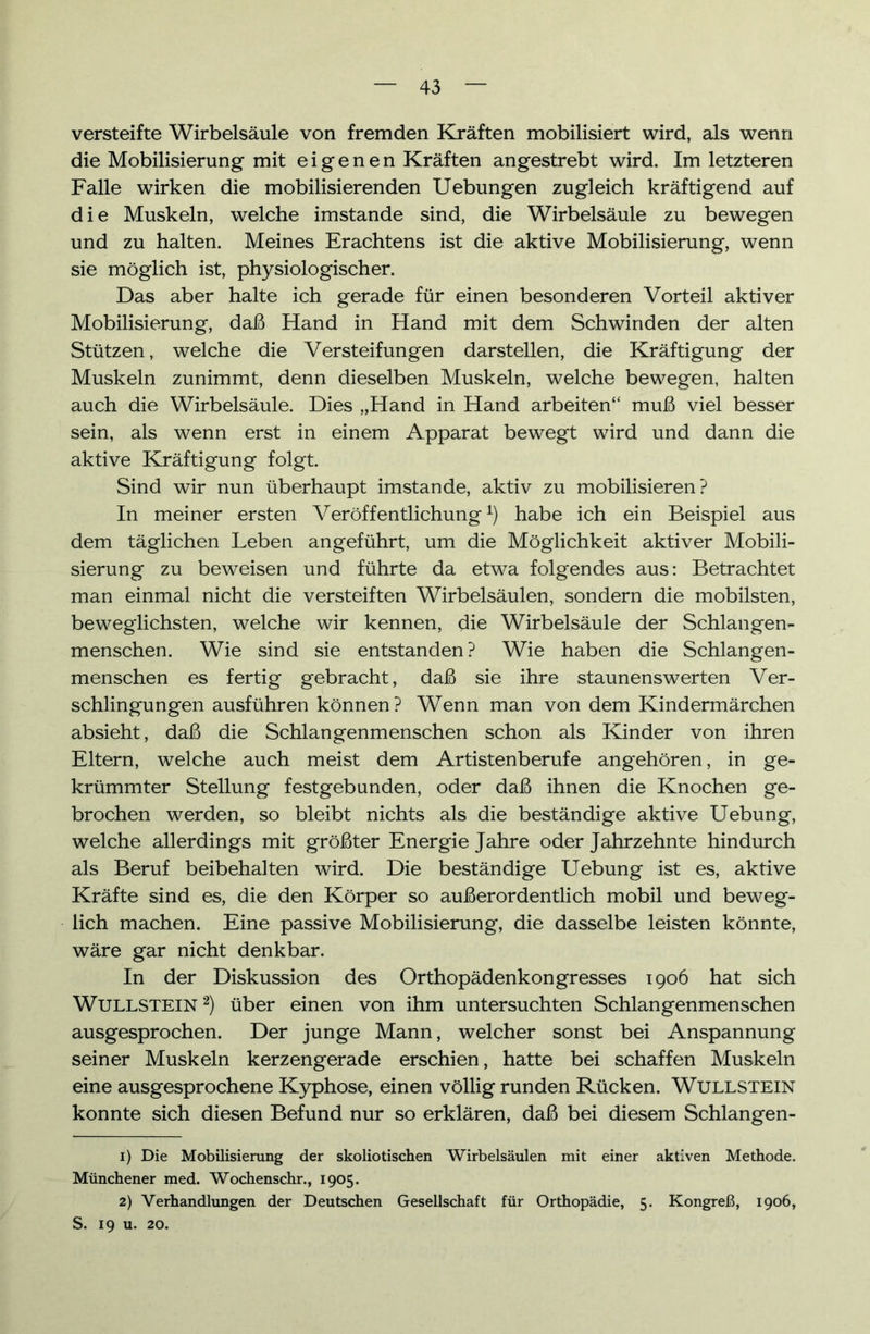 versteifte Wirbelsäule von fremden Kräften mobilisiert wird, als wenn die Mobilisierung mit eigenen Kräften angestrebt wird. Im letzteren Falle wirken die mobilisierenden Uebungen zugleich kräftigend auf die Muskeln, welche imstande sind, die Wirbelsäule zu bewegen und zu halten. Meines Erachtens ist die aktive Mobilisierung, wenn sie möglich ist, physiologischer. Das aber halte ich gerade für einen besonderen Vorteil aktiver Mobilisierung, daß Hand in Hand mit dem Schwinden der alten Stützen, welche die Versteifungen darstellen, die Kräftigung der Muskeln zunimmt, denn dieselben Muskeln, welche bewegen, halten auch die Wirbelsäule. Dies „Hand in Hand arbeiten“ muß viel besser sein, als wenn erst in einem Apparat bewegt wird und dann die aktive Kräftigung folgt. Sind wir nun überhaupt imstande, aktiv zu mobilisieren? In meiner ersten Veröffentlichung1) habe ich ein Beispiel aus dem täglichen Leben angeführt, um die Möglichkeit aktiver Mobili- sierung zu beweisen und führte da etwa folgendes aus: Betrachtet man einmal nicht die versteiften Wirbelsäulen, sondern die mobilsten, beweglichsten, welche wir kennen, die Wirbelsäule der Schlangen- menschen. Wie sind sie entstanden ? Wie haben die Schlangen- menschen es fertig gebracht, daß sie ihre staunenswerten Ver- schlingungen ausführen können? Wenn man von dem Kindermärchen absieht, daß die Schlangenmenschen schon als Kinder von ihren Eltern, welche auch meist dem Artistenberufe angehören, in ge- krümmter Stellung festgebunden, oder daß ihnen die Knochen ge- brochen werden, so bleibt nichts als die beständige aktive Uebung, welche allerdings mit größter Energie Jahre oder Jahrzehnte hindurch als Beruf beibehalten wird. Die beständige Uebung ist es, aktive Kräfte sind es, die den Körper so außerordentlich mobil und beweg- lich machen. Eine passive Mobilisierung, die dasselbe leisten könnte, wäre gar nicht denkbar. In der Diskussion des Orthopädenkongresses 1906 hat sich Wullstein2) über einen von ihm untersuchten Schlangenmenschen ausgesprochen. Der junge Mann, welcher sonst bei Anspannung seiner Muskeln kerzengerade erschien, hatte bei schaffen Muskeln eine ausgesprochene Kyphose, einen völlig runden Rücken. Wullstein konnte sich diesen Befund nur so erklären, daß bei diesem Schlangen- 1) Die Mobilisierung der skoliotischen Wirbelsäulen mit einer aktiven Methode. Münchener med. Wochenschr., 1905. 2) Verhandlungen der Deutschen Gesellschaft für Orthopädie, 5. Kongreß, 1906, S. 19 u. 20.