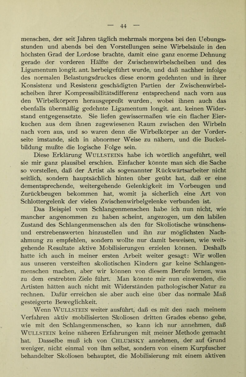 menschen, der seit Jahren täglich mehrmals morgens bei den Uebungs- stunden und abends bei den Vorstellungen seine Wirbelsäule in den höchsten Grad der Lordose brachte, damit eine ganz enorme Dehnung gerade der vorderen Hälfte der Zwischenwirbelscheiben und des Ligamentum longit. ant. herbeigeführt wurde, und daß nachher infolge des normalen Belastungsdruckes diese enorm gedehnten und in ihrer Konsistenz und Resistenz geschädigten Partien der Zwischenwirbel- scheiben ihrer Kompressibilitätsdifferenz entsprechend nach vorn aus den Wirbelkörpern herausgepreßt wurden, wobei ihnen auch das ebenfalls übermäßig gedehnte Ligamentum longit ant. keinen Wider- stand entgegensetzte. Sie liefen gewissermaßen wie ein flacher Eier- kuchen aus dem ihnen zugewiesenen Raum zwischen den Wirbeln nach vorn aus, und so waren denn die Wirbelkörper an der Vorder- seite imstande, sich in abnormer Weise zu nähern, und die Buckel- bildung mußte die logische Folge sein. Diese Erklärung Wullsteins habe ich wörtlich angeführt, weil sie mir ganz plausibel erschien. Einfacher könnte man sich die Sache so vorstellen, daß der Artist als sogenannter Rückwärtsarbeiter nicht seitlich, sondern hauptsächlich hinten über geübt hat, daß er eine dementsprechende, weitergehende Gelenkigkeit im Vorbeugen und Zurückbeugen bekommen hat, womit ja sicherlich eine Art von Schlottergelenk der vielen Zwischenwirbelgelenke verbunden ist. Das Beispiel vom Schlangenmenschen habe ich nun nicht, wie mancher angenommen zu haben scheint, angezogen, um den labilen Zustand des Schlangenmenschen als den für Skoliotische wünschens- und erstrebenswerten hinzustellen und ihn zur möglichsten Nach- ahmung zu empfehlen, sondern wollte nur damit beweisen, wie weit- gehende Resultate aktive Mobilisierungen erzielen können. Deshalb hatte ich auch in meiner ersten Arbeit weiter gesagt: Wir wollen aus unseren versteiften skoliotischen Kindern gar keine Schlangen- menschen machen, aber wir können von diesem Berufe lernen, was zu dem erstrebten Ziele führt. Man könnte mir nun einwenden, die Artisten hätten auch nicht mit Widerständen pathologischer Natur zu rechnen. Dafür erreichen sie aber auch eine über das normale Maß gesteigerte Beweglichkeit. Wenn Wullstein weiter ausführt, daß es mit den nach meinem Verfahren aktiv mobilisierten Skoliosen dritten Grades ebenso gehe, wie mit den Schlangenmenschen, so kann ich nur annehmen, daß Wullstein keine näheren Erfahrungen mit meiner Methode gemacht hat. Dasselbe muß ich von Chlumsky annehmen, der auf Grund weniger, nicht einmal von ihm selbst, sondern von einem Kurpfuscher behandelter Skoliosen behauptet, die Mobilisierung mit einem aktiven