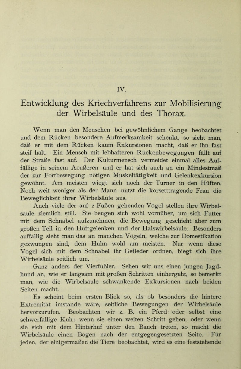 IV. Entwicklung des Kriechverfahrens zur Mobilisierung der Wirbelsäule und des Thorax. Wenn man den Menschen bei gewöhnlichem Gange beobachtet und dem Rücken besondere Aufmerksamkeit schenkt, so sieht man, daß er mit dem Rücken kaum Exkursionen macht, daß er ihn fast steif hält. Ein Mensch mit lebhafteren Rückenbewegungen fällt auf der Straße fast auf. Der Kulturmensch vermeidet einmal alles Auf- fällige in seinem Aeußeren und er hat sich auch an ein Mindestmaß der zur Fortbewegung nötigen Muskeltätigkeit und Gelenkexkursion gewöhnt. Am meisten wiegt sich noch der Turner in den Hüften. Noch weit weniger als der Mann nutzt die korsetttragende Frau die Beweglichkeit ihrer Wirbelsäule aus. Auch viele der auf 2 Füßen gehenden Vögel stellen ihre Wirbel- säule ziemlich still. Sie beugen sich wohl vornüber, um sich Futter mit dem Schnabel aufzunehmen, die Bewegung geschieht aber zum großen Teil in den Hüftgelenken und der Halswirbelsäule. Besonders auffällig sieht man das an manchen Vögeln, welche zur Domestikation gezwungen sind, dem Huhn wohl am meisten. Nur wenn diese Vögel sich mit dem Schnabel ihr Gefieder ordnen, biegt sich ihre Wirbelsäule seitlich um. Ganz anders der Vierfüßler. Sehen wir uns einen jungen Jagd- hund an, wie er langsam mit großen Schritten einhergeht, so bemerkt man, wie die Wirbelsäule schwankende Exkursionen nach beiden Seiten macht. Es scheint beim ersten Blick so, als ob besonders die hintere Extremität imstande wäre, seitliche Bewegungen der Wirbelsäule hervorzurufen. Beobachten wir z. B. ein Pferd oder selbst eine schwerfällige Kuh: wenn sie einen weiten Schritt gehen, oder wenn sie sich mit dem Hinterhuf unter den Bauch treten, so macht die Wirbelsäule einen Bogen nach der entgegengesetzten Seite. Für jeden, der einigermaßen die Tiere beobachtet, wird es eine feststehende