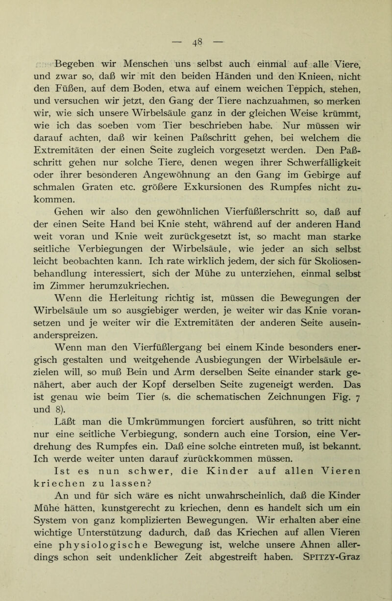 Begeben wir Menschen uns selbst auch einmal auf alle Viere, und zwar so, daß wir mit den beiden Händen und den Knieen, nicht den Füßen, auf dem Boden, etwa auf einem weichen Teppich, stehen, und versuchen wir jetzt, den Gang der Tiere nachzuahmen, so merken wir, wie sich unsere Wirbelsäule ganz in der gleichen Weise krümmt, wie ich das soeben vom Tier beschrieben habe. Nur müssen wir darauf achten, daß wir keinen Paßschritt gehen, bei welchem die Extremitäten der einen Seite zugleich vorgesetzt werden. Den Paß- schritt gehen nur solche Tiere, denen wegen ihrer Schwerfälligkeit oder ihrer besonderen Angewöhnung an den Gang im Gebirge auf schmalen Graten etc. größere Exkursionen des Rumpfes nicht zu- kommen. Gehen wir also den gewöhnlichen Vierfüßlerschritt so, daß auf der einen Seite Hand bei Knie steht, während auf der anderen Hand weit voran und Knie weit zurückgesetzt ist, so macht man starke seitliche Verbiegungen der Wirbelsäule, wie jeder an sich selbst leicht beobachten kann. Ich rate wirklich jedem, der sich für Skoliosen- behandlung interessiert, sich der Mühe zu unterziehen, einmal selbst im Zimmer herumzukriechen. Wenn die Herleitung richtig ist, müssen die Bewegungen der Wirbelsäule um so ausgiebiger werden, je weiter wir das Knie voran- setzen und je weiter wir die Extremitäten der anderen Seite ausein- anderspreizen. Wenn man den Vierfüßler gang bei einem Kinde besonders ener- gisch gestalten und weitgehende Ausbiegungen der Wirbelsäule er- zielen will, so muß Bein und Arm derselben Seite einander stark ge- nähert, aber auch der Kopf derselben Seite zugeneigt werden. Das ist genau wie beim Tier (s. die schematischen Zeichnungen Fig. 7 und 8). Läßt man die Umkrümmungen forciert ausführen, so tritt nicht nur eine seitliche Verbiegung, sondern auch eine Torsion, eine Ver- drehung des Rumpfes ein. Daß eine solche eintreten muß, ist bekannt. Ich werde weiter unten darauf zurückkommen müssen. Ist es nun schwer, die Kinder auf allen Vieren kriechen zu lassen? An und für sich wäre es nicht unwahrscheinlich, daß die Kinder Mühe hätten, kunstgerecht zu kriechen, denn es handelt sich um ein System von ganz komplizierten Bewegungen. Wir erhalten aber eine wichtige Unterstützung dadurch, daß das Kriechen auf allen Vieren eine physiologische Bewegung ist, welche unsere Ahnen aller- dings schon seit undenklicher Zeit abgestreift haben. SPITZY-Graz