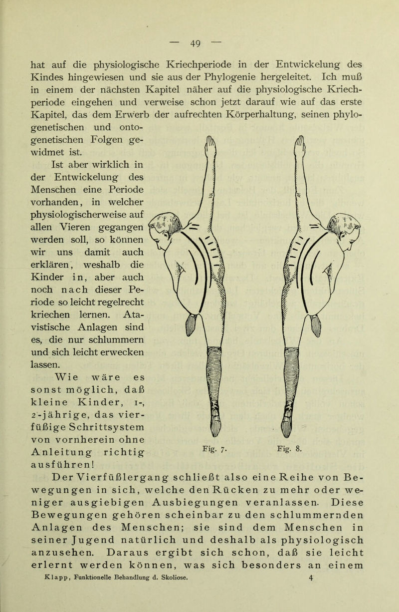 hat auf die physiologische Kriechperiode in der Entwickelung des Kindes hingewiesen und sie aus der Phylogenie hergeleitet. Ich muß in einem der nächsten Kapitel näher auf die physiologische Kriech- periode eingehen und verweise schon jetzt darauf wie auf das erste Kapitel, das dem Erwerb der aufrechten Körperhaltung, seinen phylo- genetischen und onto- genetischen Folgen ge- widmet ist. Ist aber wirklich in der Entwickelung des Menschen eine Periode vorhanden, in welcher physiologischerweise auf allen Vieren gegangen werden soll, so können wir uns damit auch erklären, weshalb die Kinder i n, aber auch noch nach dieser Pe- riode so leicht regelrecht kriechen lernen. Ata- vistische Anlagen sind es, die nur schlummern und sich leicht erwecken lassen. Wie wäre es sonst möglich, daß kleine Kinder, i-, 2-jährige, das vier- füßige Schrittsystem von vornherein ohne Anleitung richtig ausführen! Der Vierfüßlergang schließt also eineReihe von Be- wegungen in sich, welche denRücken zu mehr oder we- niger ausgiebigen Ausbiegungen veranlassen. Diese Bewegungen gehören scheinbar zu den schlummernden Anlagen des Menschen; sie sind dem Menschen in seiner Jugend natürlich und deshalb als physiologisch anzusehen. Daraus ergibt sich schon, daß sie leicht erlernt werden können, was sich besonders an einem Klapp, Funktionelle Behandlung d. Skoliose. 4 Fig- 7-