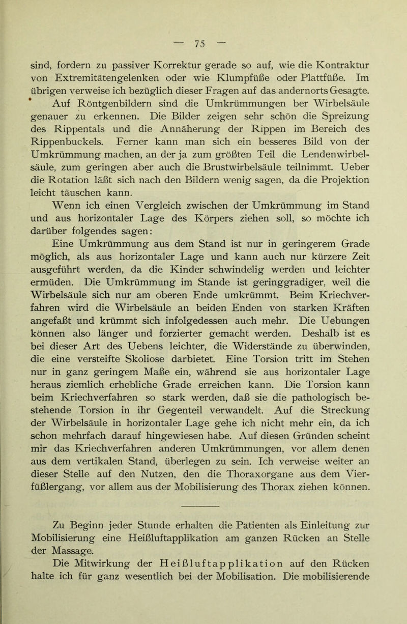 sind, fordern zu passiver Korrektur gerade so auf, wie die Kontraktur von Extremitätengelenken oder wie Klumpfüße oder Plattfüße. Im übrigen verweise ich bezüglich dieser Fragen auf das andernorts Gesagte. Auf Röntgenbildern sind die Umkrümmungen ber Wirbelsäule genauer zu erkennen. Die Bilder zeigen sehr schön die Spreizung des Rippentals und die Annäherung der Rippen im Bereich des Rippenbuckels. Ferner kann man sich ein besseres Bild von der Umkrümmung machen, an der ja zum größten Teil die Lenden Wirbel- säule, zum geringen aber auch die Brustwirbelsäule teilnimmt. Ueber die Rotation läßt sich nach den Bildern wenig sagen, da die Projektion leicht täuschen kann. Wenn ich einen Vergleich zwischen der Umkrümmung im Stand und aus horizontaler Lage des Körpers ziehen soll, so möchte ich darüber folgendes sagen: Eine Umkrümmung aus dem Stand ist nur in geringerem Grade möglich, als aus horizontaler Lage und kann auch nur kürzere Zeit ausgeführt werden, da die Kinder schwindelig werden und leichter ermüden. Die Umkrümmung im Stande ist geringgradiger, weil die Wirbelsäule sich nur am oberen Ende umkrümmt. Beim Kriechver- fahren wird die Wirbelsäule an beiden Enden von starken Kräften angefaßt und krümmt sich infolgedessen auch mehr. Die Uebungen können also länger und forzierter gemacht werden. Deshalb ist es bei dieser Art des Uebens leichter, die Widerstände zu überwinden, die eine versteifte Skoliose darbietet. Eine Torsion tritt im Stehen nur in ganz geringem Maße ein, während sie aus horizontaler Lage heraus ziemlich erhebliche Grade erreichen kann. Die Torsion kann beim Kriechverfahren so stark werden, daß sie die pathologisch be- stehende Torsion in ihr Gegenteil verwandelt. Auf die Streckung der Wirbelsäule in horizontaler Lage gehe ich nicht mehr ein, da ich schon mehrfach darauf hingewiesen habe. Auf diesen Gründen scheint mir das Kriech verfahren anderen Umkrümmungen, vor allem denen aus dem vertikalen Stand, überlegen zu sein. Ich verweise weiter an dieser Stelle auf den Nutzen, den die Thoraxorgane aus dem Vier- füßlergang, vor allem aus der Mobilisierung des Thorax ziehen können. Zu Beginn jeder Stunde erhalten die Patienten als Einleitung zur Mobilisierung eine Heißluftapplikation am ganzen Rücken an Stelle der Massage. Die Mitwirkung der Heißluftapplikation auf den Rücken halte ich für ganz wesentlich bei der Mobilisation. Die mobilisierende