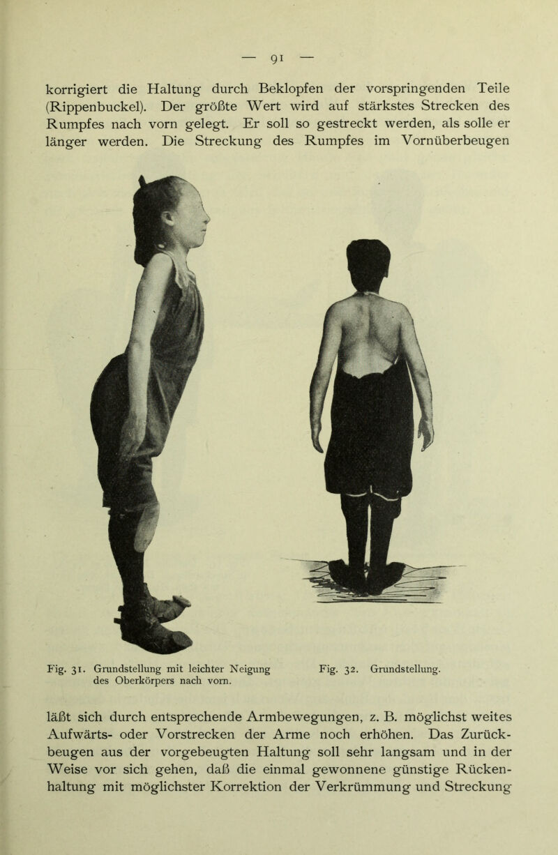 korrigiert die Haltung durch Beklopfen der vorspringenden Teile (Rippenbuckel). Der größte Wert wird auf stärkstes Strecken des Rumpfes nach vorn gelegt. Er soll so gestreckt werden, als solle er länger werden. Die Streckung des Rumpfes im Vornüberbeugen Fig. 31. Grundstellung mit leichter Neigung Fig. 32. Grundstellung, des Oberkörpers nach vorn. läßt sich durch entsprechende Armbewegungen, z. B. möglichst weites Aufwärts- oder Vorstrecken der Arme noch erhöhen. Das Zurück- beugen aus der vorgebeugten Haltung soll sehr langsam und in der Weise vor sich gehen, daß die einmal gewonnene günstige Rücken- haltung mit möglichster Korrektion der Verkrümmung und Streckung