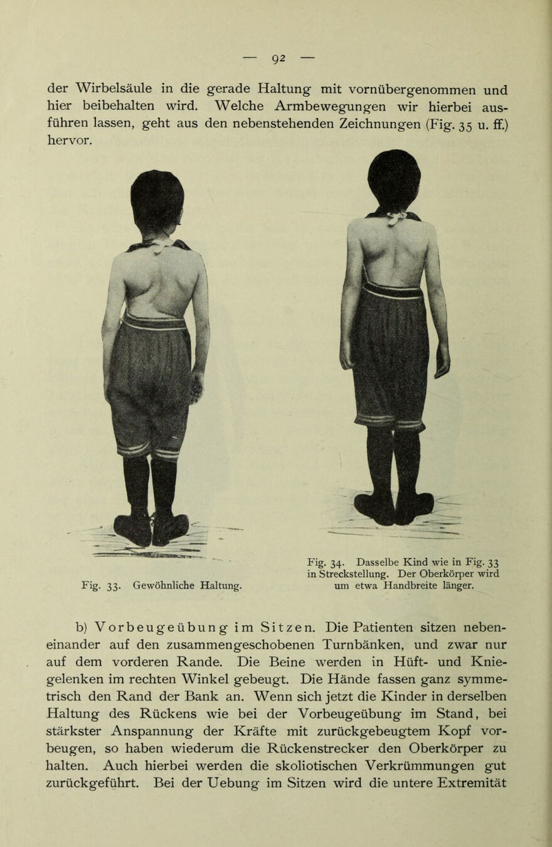 der Wirbelsäule in die gerade Haltung mit vornübergenommen und hier beibehalten wird. Welche Armbewegungen wir hierbei aus- führen lassen, geht aus den nebenstehenden Zeichnungen (Fig. 35 u. ff.) hervor. b) Vorbeugeübung im Sitzen. Die Patienten sitzen neben- einander auf den zusammengeschobenen Turnbänken, und zwar nur auf dem vorderen Rande. Die Beine werden in Hüft- und Knie- gelenken im rechten Winkel gebeugt. Die Hände fassen ganz symme- trisch den Rand der Bank an. Wenn sich jetzt die Kinder in derselben Haltung des Rückens wie bei der Vorbeugeübung im Stand, bei stärkster Anspannung der Kräfte mit zurückgebeugtem Kopf Vor- beugen, so haben wiederum die Rückenstrecker den Oberkörper zu halten. Auch hierbei werden die skoliotischen Verkrümmungen gut zurück geführt. Bei der Uebung im Sitzen wird die untere Extremität Fig. 33. Gewöhnliche Haltung. Fig. 34. Dasselbe Kind wie in Fig. 33 in Strecksteilung. Der Oberkörper wird um etwa Handbreite länger.