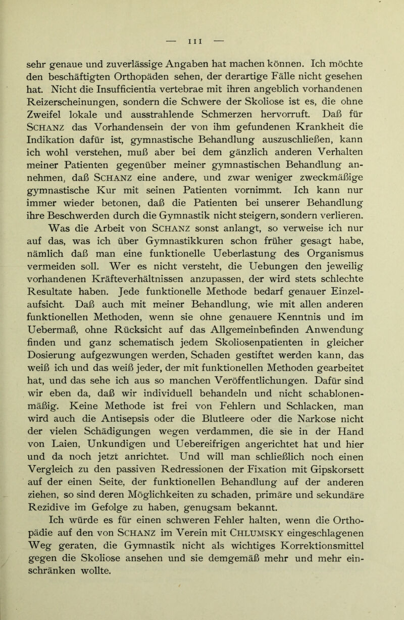 sehr genaue und zuverlässige Angaben hat machen können. Ich möchte den beschäftigten Orthopäden sehen, der derartige Fälle nicht gesehen hat Nicht die Insufficientia vertebrae mit ihren angeblich vorhandenen Reizerscheinungen, sondern die Schwere der Skoliose ist es, die ohne Zweifel lokale und ausstrahlende Schmerzen hervorruft. Daß für Schanz das Vorhandensein der von ihm gefundenen Krankheit die Indikation dafür ist, gymnastische Behandlung auszuschließen, kann ich wohl verstehen, muß aber bei dem gänzlich anderen Verhalten meiner Patienten gegenüber meiner gymnastischen Behandlung an- nehmen, daß Schanz eine andere, und zwar weniger zweckmäßige gymnastische Kur mit seinen Patienten vornimmt. Ich kann nur immer wieder betonen, daß die Patienten bei unserer Behandlung ihre Beschwerden durch die Gymnastik nicht steigern, sondern verlieren. Was die Arbeit von Schanz sonst anlangt, so verweise ich nur auf das, was ich über Gymnastikkuren schon früher gesagt habe, nämlich daß man eine funktionelle Ueberlastung des Organismus vermeiden soll. Wer es nicht versteht, die Uebungen den jeweilig vorhandenen Kräfteverhältnissen anzupassen, der wird stets schlechte Resultate haben. Jede funktionelle Methode bedarf genauer Einzel- aufsicht. Daß auch mit meiner Behandlung, wie mit allen anderen funktionellen Methoden, wenn sie ohne genauere Kenntnis und im Uebermaß, ohne Rücksicht auf das Allgemeinbefinden Anwendung finden und ganz schematisch jedem Skoliosenpatienten in gleicher Dosierung auf gezwungen werden, Schaden gestiftet werden kann, das weiß ich und das weiß jeder, der mit funktionellen Methoden gearbeitet hat, und das sehe ich aus so manchen Veröffentlichungen. Dafür sind wir eben da, daß wir individuell behandeln und nicht Schablonen - mäßig. Keine Methode ist frei von Fehlern und Schlacken, man wird auch die Antisepsis oder die Blutleere oder die Narkose nicht der vielen Schädigungen wegen verdammen, die sie in der Hand von Laien, Unkundigen und Uebereifrigen angerichtet hat und hier und da noch jetzt anrichtet. Und will man schließlich noch einen Vergleich zu den passiven Redressionen der Fixation mit Gipskorsett auf der einen Seite, der funktionellen Behandlung auf der anderen ziehen, so sind deren Möglichkeiten zu schaden, primäre und sekundäre Rezidive im Gefolge zu haben, genugsam bekannt. Ich würde es für einen schweren Fehler halten, wenn die Ortho- pädie auf den von Schanz im Verein mit Chlumsky eingeschlagenen Weg geraten, die Gymnastik nicht als wichtiges Korrektionsmittel gegen die Skoliose ansehen und sie demgemäß mehr und mehr ein- schränken wollte.