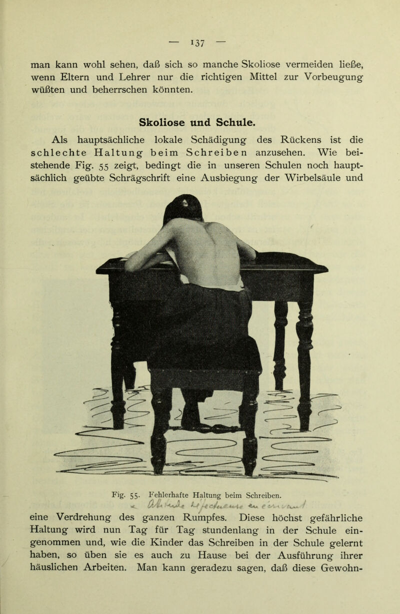 man kann wohl sehen, daß sich so manche Skoliose vermeiden ließe, wenn Eltern und Lehrer nur die richtigen Mittel zur Vorbeugung wüßten und beherrschen könnten. Skoliose und Schule. Als hauptsächliche lokale Schädigung des Rückens ist die schlechte Haltung beim Schreiben anzusehen. Wie bei- stehende Fig. 55 zeigt, bedingt die in unseren Schulen noch haupt- sächlich geübte Schrägschrift eine Ausbiegung der Wirbelsäule und Fig. 55. Fehlerhafte Haltung beim Schreiben. eine Verdrehung des ganzen Rumpfes. Diese höchst gefährliche Haltung wird nun Tag für Tag stundenlang in der Schule ein- genommen und, wie die Kinder das Schreiben in der Schule gelernt haben, so üben sie es auch zu Hause bei der Ausführung ihrer häuslichen Arbeiten. Man kann geradezu sagen, daß diese Gewöhn-