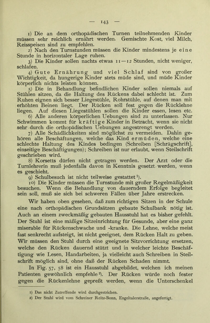 1) Die an dem orthopädischen Turnen teilnehmenden Kinder müssen sehr reichlich ernährt werden. Gemischte Kost, viel Milch, Reisspeisen sind zu empfehlen. 2) Nach den Turnstunden müssen die Kinder mindestens je eine Stunde in horizontaler Lage ruhen. 3) Die Kinder sollen nachts etwas 11 — 12 Stunden, nicht weniger, schlafen. 4) Gute Ernährung und viel Schlaf sind von großer Wichtigkeit, da hungerige Kinder stets müde sind, und müde Kinder körperlich nichts leisten können. 5) Die in Behandlung befindlichen Kinder sollen niemals auf Stühlen sitzen, da die Haltung des Rückens dabei schlecht ist. Zum Ruhen eignen sich besser Liegestühle, Rohrstühle, auf denen man mit erhöhten Beinen liegt. Der Rücken soll fest gegen die Rücklehne liegen. Auf diesen Liegestühlen sollen die Kinder essen, lesen etc. 6) Alle anderen körperlichen Uebungen sind zu unterlassen. Nur Schwimmen kommt für kräftige Kinder in Betracht, wenn sie nicht sehr durch die orthopädischen Hebungen angestrengt werden. 7) Alle Schädlichkeiten sind möglichst zu vermeiden. Dahin ge- hören alle Beschattungen, welche das Kind ermüden, welche eine schlechte Haltung des Kindes bedingen (Schreiben [Schrägschrift], einseitige Beschäftigungen); Schreiben ist nur erlaubt, wenn Steilschrift geschrieben wird. 8) Korsetts dürfen nicht getragen werden. Der Arzt oder die Turnlehrerin muß jedenfalls davon in Kenntnis gesetzt werden, wenn es geschieht. 9) Schulbesuch ist nicht teilweise gestattet1). 10) Die Kinder müssen die Turnstunde mit großer Regelmäßigkeit besuchen. Wenn die Behandlung von dauerndem Erfolge begleitet sein soll, muß sie sich bei schweren Fällen über Jahre erstrecken. Wir haben oben gesehen, daß zum richtigen Sitzen in der Schule eine nach orthopädischen Grundsätzen gebaute Schulbank nötig ist. Auch an einem zweckmäßig gebauten Hausstuhl hat es bisher gefehlt. Der Stuhl ist eine mäßige Sitzeinrichtung für Gesunde, aber eine ganz miserable für Rückenschwache und -kranke. Die Lehne, welche meist fast senkrecht auf steigt, ist nicht geeignet, dem Rücken Halt zu geben. Wir müssen den Stuhl durch eine geeignete Sitzvorrichtung ersetzen, welche den Rücken dauernd stützt und in welcher leichte Beschäf- tigung wie Lesen, Handarbeiten, ja vielleicht auch Schreiben in Steil- schrift möglich sind, ohne daß der Rücken Schaden nimmt. In Fig. 57, 58 ist ein Hausstuhl abgebildet, welchen ich meinen Patienten gewöhnlich empfehle2). Der Rücken würde noch fester gegen die Rückenlehne gepreßt werden, wenn die Unterschenkel 1) Das nicht Zutreffende wird durchgestrichen. 2) Der Stuhl wird vom Schreiner Reitz-Bonn, Engeltalerstraße, angefertigt.