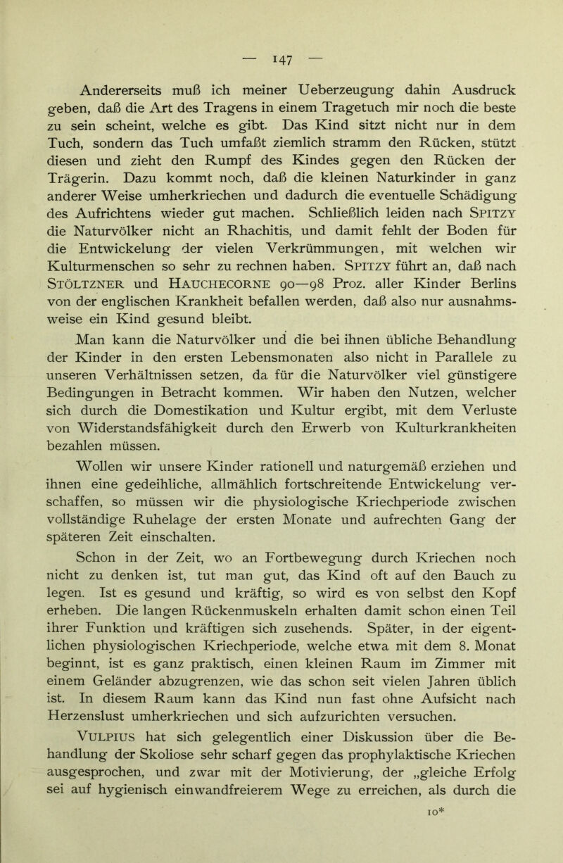 Andererseits muß ich meiner Ueberzeugung dahin Ausdruck geben, daß die Art des Tragens in einem Tragetuch mir noch die beste zu sein scheint, welche es gibt. Das Kind sitzt nicht nur in dem Tuch, sondern das Tuch umfaßt ziemlich stramm den Rücken, stützt diesen und zieht den Rumpf des Kindes gegen den Rücken der Trägerin. Dazu kommt noch, daß die kleinen Naturkinder in ganz anderer Weise umherkriechen und dadurch die eventuelle Schädigung des Aufrichtens wieder gut machen. Schließlich leiden nach Spitzy die Naturvölker nicht an Rhachitis, und damit fehlt der Boden für die Entwickelung der vielen Verkrümmungen, mit welchen wir Kulturmenschen so sehr zu rechnen haben. Spitzy führt an, daß nach Stöltzner und HAUCHECORNE 90—98 Proz. aller Kinder Berlins von der englischen Krankheit befallen werden, daß also nur ausnahms- weise ein Kind gesund bleibt. Man kann die Naturvölker und die bei ihnen übliche Behandlung der Kinder in den ersten Lebensmonaten also nicht in Parallele zu unseren Verhältnissen setzen, da für die Naturvölker viel günstigere Bedingungen in Betracht kommen. Wir haben den Nutzen, welcher sich durch die Domestikation und Kultur ergibt, mit dem Verluste von Widerstandsfähigkeit durch den Erwerb von Kulturkrankheiten bezahlen müssen. Wollen wir unsere Kinder rationell und naturgemäß erziehen und ihnen eine gedeihliche, allmählich fortschreitende Entwickelung ver- schaffen, so müssen wir die physiologische Kriechperiode zwischen vollständige Ruhelage der ersten Monate und aufrechten Gang der späteren Zeit einschalten. Schon in der Zeit, wo an Fortbewegung durch Kriechen noch nicht zu denken ist, tut man gut, das Kind oft auf den Bauch zu legen. Ist es gesund und kräftig, so wird es von selbst den Kopf erheben. Die langen Rückenmuskeln erhalten damit schon einen Teil ihrer Funktion und kräftigen sich zusehends. Später, in der eigent- lichen physiologischen Kriechperiode, welche etwa mit dem 8. Monat beginnt, ist es ganz praktisch, einen kleinen Raum im Zimmer mit einem Geländer abzugrenzen, wie das schon seit vielen Jahren üblich ist. In diesem Raum kann das Kind nun fast ohne Aufsicht nach Herzenslust umherkriechen und sich aufzurichten versuchen. Vulpius hat sich gelegentlich einer Diskussion über die Be- handlung der Skoliose sehr scharf gegen das prophylaktische Kriechen ausgesprochen, und zwar mit der Motivierung, der „gleiche Erfolg sei auf hygienisch einwandfreierem Wege zu erreichen, als durch die IO: