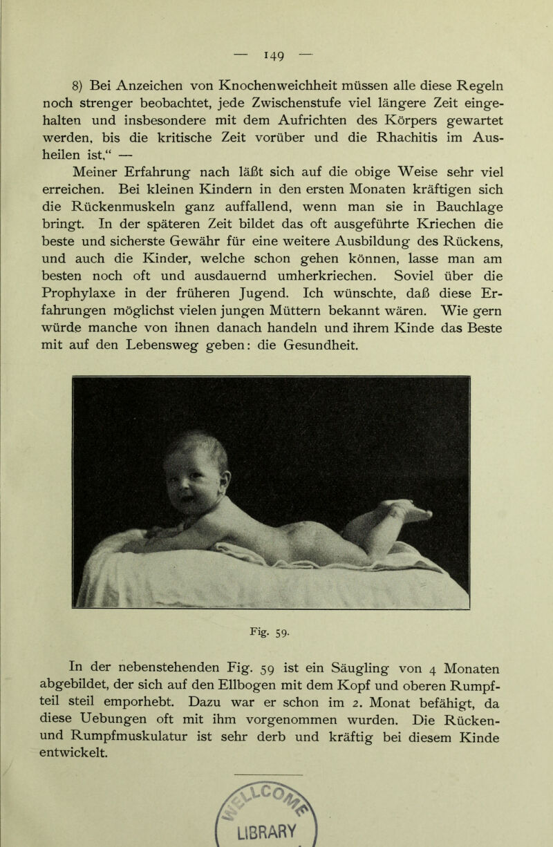 8) Bei Anzeichen von Knochenweichheit müssen alle diese Regeln noch strenger beobachtet, jede Zwischenstufe viel längere Zeit einge- halten und insbesondere mit dem Aufrichten des Körpers gewartet werden, bis die kritische Zeit vorüber und die Rhachitis im Aus- heilen ist,“ — Meiner Erfahrung nach läßt sich auf die obige Weise sehr viel erreichen. Bei kleinen Kindern in den ersten Monaten kräftigen sich die Rückenmuskeln ganz auffallend, wenn man sie in Bauchlage bringt. In der späteren Zeit bildet das oft ausgeführte Kriechen die beste und sicherste Gewähr für eine weitere Ausbildung des Rückens, und auch die Kinder, welche schon gehen können, lasse man am besten noch oft und ausdauernd umherkriechen. Soviel über die Prophylaxe in der früheren Jugend. Ich wünschte, daß diese Er- fahrungen möglichst vielen jungen Müttern bekannt wären. Wie gern würde manche von ihnen danach handeln und ihrem Kinde das Beste mit auf den Lebensweg geben: die Gesundheit. Fig. 59- In der nebenstehenden Fig. 59 ist ein Säugling von 4 Monaten abgebildet, der sich auf den Ellbogen mit dem Kopf und oberen Rumpf- teil steil emporhebt. Dazu war er schon im 2. Monat befähigt, da diese Uebungen oft mit ihm vorgenommen wurden. Die Rücken- und Rumpfmuskulatur ist sehr derb und kräftig bei diesem Kinde entwickelt.