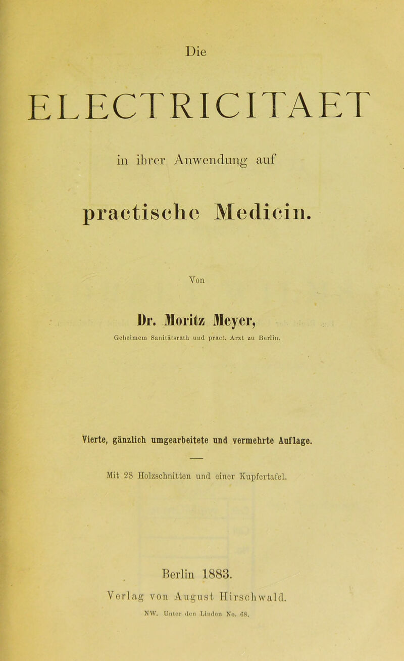 Die ELECTRICITAET in ihrer Anwendung auf practische Medicin. Von I)r. Moritz Meyer, Geheimem Sanitätsrath mul pvact. Arzt zu Berlin. Vierte, gänzlich umgearbeitete und vermehrte Auflage. Mit 28 Holzsclinitten und einer Kupfertafel. Berlin 1883. Verlag von August Hirsoliwald. NW, Unter den Idmlcn No. 68.