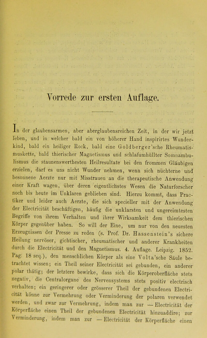 In der glaubcnsarmen, aber aberglaubensreichen Zeit, in der wir jetzt leben, und in welcher bald ein von höherer Hand inspirirtes Wunder- kind, bald ein heiliger Rock, bald eine Goldberger’sche Rheumatis- muskette, bald thierischer Magnetismus und schlafumhüllter Somnambu- lismus die staunenswerthesten Heilresultate- bei den frommen Gläubigen erzielen, darf es uns nicht Wunder nehmen, wenn sich nüchterne uiid besonnene Aerzte nur mit Misstrauen an die therapeutische Anwendung einer Kraft wagen, über deren eigentlichstes Wesen die Naturforscher noch bis heute im Unklaren geblieben sind. Hierzu kommt, dass Prac- tiker und leider auch Aerzte, die sich specieller mit der Anwendung der Electricität beschäftigen, häufig die unklarsten und ungereimtesten Begriffe von ihrem Verhalten und ihrer Wirksamkeit dem thierischen Körper gegenüber haben. So will der Eine, um nur von den neuesten Erzeugnissen der Presse zu reden (s. Prof. Dr. Hassenstein’s sichere Heilung nervöser, gichtischer, rheumatischer und anderer Krankheiten durch die Electricität und den Magnetismus. 4. Auflage. Leipzig. 1852. Pag; 18 seq.), den menschlichen Körper als eine Volta’sche Säule be- trachtet wissen; ein riieil seiner Electricität sei gebunden, ein anderer polar thätig; der letztere bewirke, dass sich die Körperoberfläche stets negativ, die Ccntralorgane des Nervensystems stets positiv electrisch verhalten; ein geringerer oder grösserer Theil der gebundenen Electri- cität könne zur Vermehrung oder Verminderung der polaren verwendet werden, und zwar zur Vermehrung, indem man zur —Electricität der Korperflächc einen Theil der gebundenen Electricität hinzuaddire; zur Verminderung, indem man zur —Electricität der Körperflächc einen