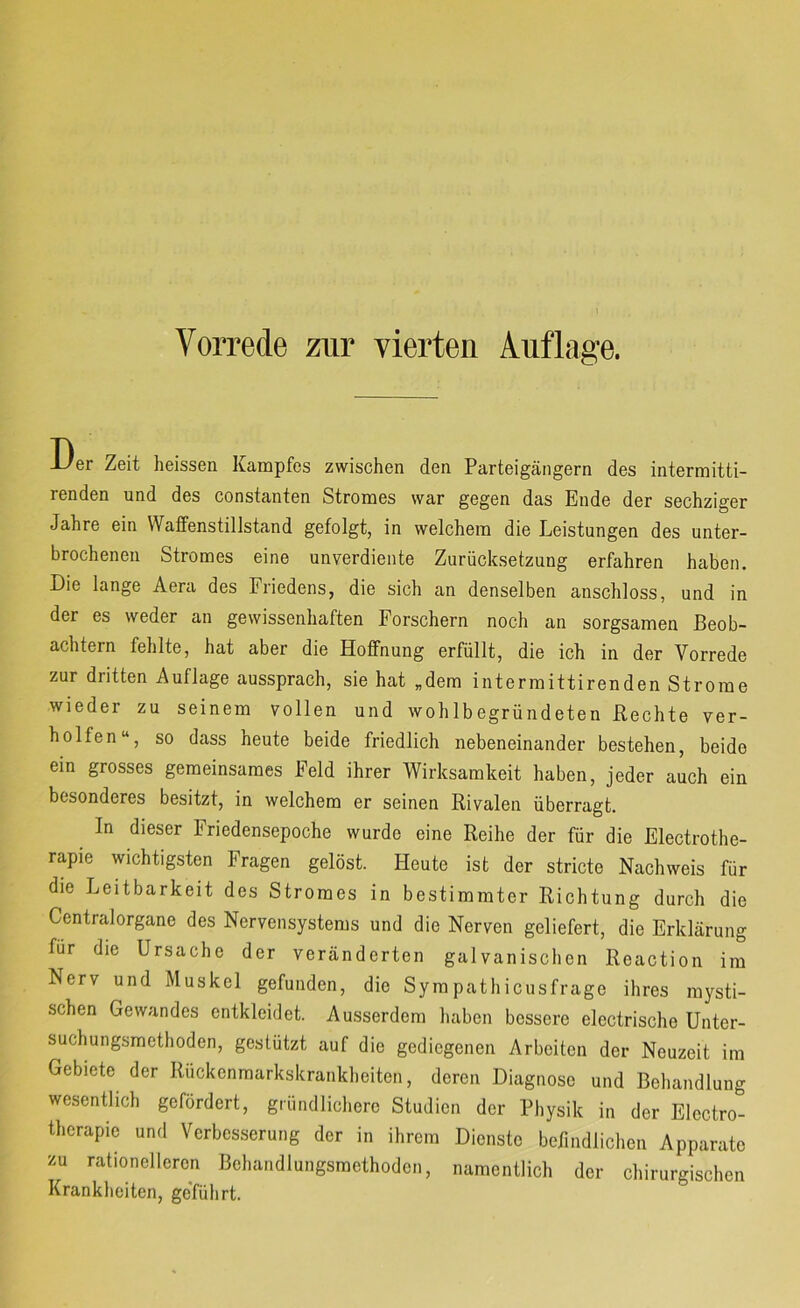Der Zeit heissen Kampfes zwischen den Parteigängern des intermitti- renden und des constanten Stromes war gegen das Ende der sechziger Jahre ein Waffenstillstand gefolgt, in welchem die Leistungen des unter- brochenen Stromes eine unverdiente Zurücksetzung erfahren haben. Die lange Aera des Friedens, die sich an denselben anschloss, und in der es weder an gewissenhaften Forschern noch an sorgsamen Beob- achtern fehlte, hat aber die Hoffnung erfüllt, die ich in der Vorrede zur dritten Auflage aussprach, sie hat „dem intermittirenden Strome wieder zu seinem vollen und wohlbegründeten Rechte ver- helfen“, so dass heute beide friedlich nebeneinander bestehen, beide ein grosses gemeinsames Feld ihrer Wirksamkeit haben, jeder auch ein besonderes besitzt, in welchem er seinen Rivalen überragt. In dieser Friedensepoche wurde eine Reihe der für die Electrothe- rapie wichtigsten Fragen gelöst. Heute ist der stricte Nachweis für die Leitbarkeit des Stromes in bestimmter Richtung durch die Centralorgane des Nervensystems und die Nerven geliefert, die Erklärung für die Ursache der veränderten galvanischen Reaction im Nerv und Muskel gefunden, die Sympathicusfrage ihres mysti- schen Gewandes entkleidet. Ausserdem haben bessere electrische Unter- suchungsmethoden, gestützt auf die gediegenen Arbeiten der Neuzeit im Gebiete der Rückenmarkskrankheiten, deren Diagnose und Behandlung wesentlich gefördert, gründlichere Studien der Physik in der Electro- therapie und Verbesserung der in ihrem Dienste befindlichen Apparate zu rationelleren Behandlungsmethoden, namentlich der chirurgischen Krankheiten, ge'fülirt.