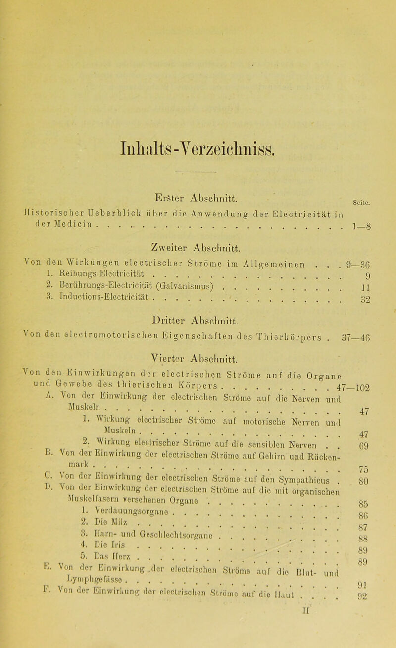 Iiilialts -Verzeicliiiiss. Erster Abschnitt. Ifistorisclier Ueberblick über die Anwendirng der Electrjcität in d e r M e d i c i n Seite. 1—8 Zweiter Abschnitt. Von den Wirkungen electrischer Ströme iin Allgemeinen . . . 9—3G 1. Reibungs-Electrieitiit 9 2. Berübrungs-Electricitcät (Galvanismus) ] 1 3. Inductions-Electricität 32 Dritter Absclinitt. Von den electromotorisclien Eigenschaften des Tli ierkörpers . 37 4G Vierter Abschnitt. Von den Einwirkungen der electriscben Ströme auf die Organe und Gewebe des thierischen Körpers 47. A. Von der Einwirkung der electriscben Ströme auf die Nerven und Muskeln 1. Wirkung electrischer Ströme auf motorische Nerven und Muskeln 2. Wirkung eleclrischor Ströme auf die sensiblen Nerven B. Von der Einwirkung der electriscben Slrömo auf Gehirn und Rücken mark C. B. \on der Einwirkung der electriscben Ströme auf den Sympathicus Von der Einwirkung der electriscben Ströme auf die mit organiscbei Muskelfasern versehenen Organe 1. Verdauungsorgane 2. Die Milz 3. Harn- und Geschlechtsorgane . 4. Die Iris b. Das Herz E. Von der Einwirkung ,der electriscben Lyniphgefiisse F. Von der Einwirkung der electriscben Ströme auf die Haut Ströme auf die Blut- um -102 47 47 G9 7b 80 Sb 8G 87 88 89 89 91 92