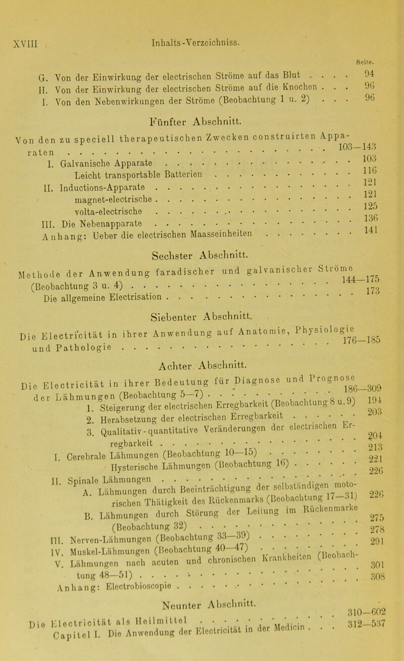 Seite. G. Von der Einwirkung der electrischen Ströme auf das Blut .... 04 II. Von der Einwirkung der electrischen Ströme auf die Knochen ... 9(5 I. Von den Nebenwirkungen der Ströme (Beobachtung 1 u. 2) ... 96 Fünfter Abschnitt. Von den zu speciell therapeutischen Zwecken construirten Appa- . 103—14*3 I. Galvanische Apparate Leicht transportable Batterien II. Inductions-Apparate ^ 125 volta-electrische III. Die Nebenapparate A nh ang: lieber die electrischen Maasseinheiten 141 Sechster Abschnitt. Methode der Anwendung faradischer und galvanischer ^ (Beobachtung 3 u. Die allgemeine Electrisation Siebenter Abschnitt. Die Electri’cität in ihrer Anwendung auf Anatomie, Physiologi^e und Pathologie . . . Achter Abschnitt. Die Electricität in ihrer Bedeutung für Diagnose und Prognos^c^ der Lähmungen (Beobachtung 5 7) 176—185 186—309 1. Steigerung der electrischen Erregbarkeit (Beobachtung 8 u.9) 1- 2. Herabsetzung der electrischen Erregbarkeit . • • • ' 3. Qualitativ-quantitative Veränderungen der electrischen Lr regbarkeit I. Cerebrale Lähmungen (Beobachtung 10—15) . Hysterische Lähmungen (Beobachtung 16) II. Spinale Lähmungen 203 ?04 213 221 226 A. Lähmungen durch Beeinträchtigung der selbstiindigen nmto- rischen Thatigkeit des Rückenmarks (Beobachtung 17 .3 ) B. Lähmungen durch Störung der Leilung im Kückenmarko (Beobachtung 32) ’ 278 III. Norven-Lähmungen (Beobachtung 33 39) IV. Muskel-Lähmungen (ISeobachtung 40--47) . . • • • ' , , V. Lähmungen nach acuten und chronischen luaimc . tung 48—51) ... 308 Anhang; Electrobioscopie Neunter Absebnitt. Die Electricität als Heilmittel . ' ' 312-537 Capitel I. Die Anwendung der Electricität in der Medicin . .
