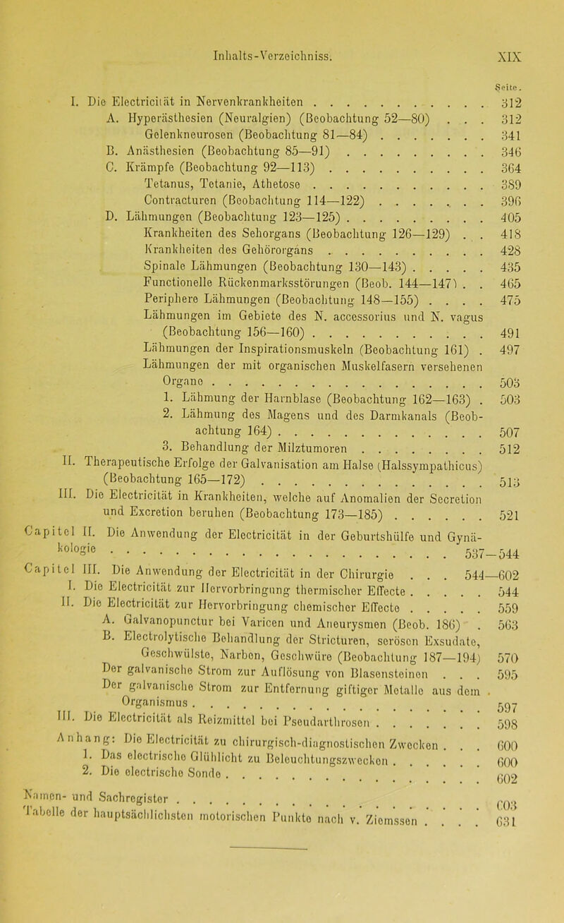 I. Die Electriciiät in Nervenlu-ankheiten A. Hypei'cästhesien (Neuralgien) (Beobachtung 52—80) . . . Gelenkneurosen (Beobachtung 81—84) B. Anästhesien (Beobachtung 85—91) C. Krämpfe (Beobachtung 92—113) Tetanus, Tetanie, Athetose Contracturen (Beobachtung 114—122) . D. Lähmungen (Beobachtung 123—125) Krankheiten des Sehorgans (Beobachtung 126—129) . . Krankheiten des Gehörorgans Spinale Lähmungen (Beobachtung 130—143) Functionelle Rückenmarksstörungen (Beob. 144—147i . . Periphere Lähmungen (Beobachtung 148—155) . . . . Lähmungen im Gebiete des N. accessorius und N. vagus (Beobachtung 156—160) Lähmungen der Inspirationsmuskeln (Beobachtung 161) . Lähmungen der mit organischen Muskelfasern versehenen Organe 1. Lähmung der Harnblase (Beobachtung 162—163) . 2. Lähmung dos Magens und des Darmkanals (Beob- achtung 164) 3. Behandlung der Milztumoren II. Therapeutische Erfolge der Galvanisation am Halse (,Halssympathicus) (Beobachtung 165—172) III. Die Electricität in Krankheiten, welche auf Anomalien der Secretion und Excretion beruhen (Beobachtung 173—185) Capitol II. Die Anwendung der Electricität in der Geburtshülfo und Gynä- ''■o'oS''ö 537 Capitol HL Die Anwendung der Electricität in der Chirurgie . . . 544 I. Die Electricität zur Hervorbringung thermischer Eflecte H. Die Electricität zur Horvorbringung chemischer Effecte A. ijalvanopunctur bei Varicen und Aneurysmen (Beob. 186) B. Electrolytische Behandlung der Stricturen, serösen Exsudate Geschwülste, Narben, Geschwüre (Beobachtung 187—194 Der galvanisclio Strom zur Auflösung von Blasenstoinon Der galvanische Strom zur Entfernung giftiger Metalle aus den Organismus Die Electricität als Reizmittel bei Pseudarthrosen .... Anhang; Die Electricität zu chirurgisch-diagnostischen Zwecken 1. Das electrischo Glühlicht zu Belouchtungszweckon . 2. Die electrischo Sonde .... HI Namen- und Sachregister labolle der hauptsächlichsten motorischen Punkto nach v. Ziomsson $eite. 312 312 341 346 364 389 396 405 418 428 435 465 475 491 497 503 503 507 512 513 521 -544 -602 544 559 563 570 595 597 598 600 600 602 603 631