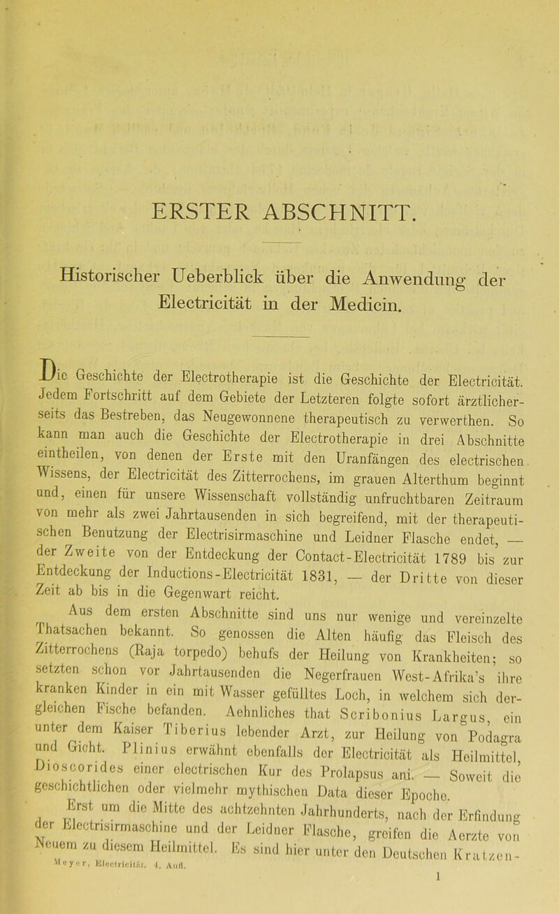 ERSTER ABSCHNITT. Historischer Ueberblick über die Anwendung’ der Electricität in der Medicin. JJie Geschichte der Electrotherapie ist die Geschichte der Electricität. Jedem Fortschritt auf dem Gebiete der Letzteren folgte sofort ärztlicher- seits das Bestreben, das Neugewonnene therapeutisch zu verwerthen. So kann man auch die Geschichte der Electrotherapie in drei Abschnitte eintheilen, von denen der Erste mit den Uranfängen des electrischen Wissens, der Electricität des Zitterrochens, im grauen Alterthum beginnt und, einen für unsere Wissenschaft vollständig unfruchtbaren Zeitraum von mehr als zwei Jahrtausenden in sich begreifend, mit der therapeuti- schen Benutzung der Electrisirmaschine und Leidner Flasche endet, — der Zweite von der Entdeckung der Contact-Electricität 1789 bis zur Entdeckung der Inductions-Electricität 1831, — der Dritte von dieser Zeit ab bis in die Gegenwart reicht. Aus dem ersten Abschnitte sind uns nur wenige und vereinzelte Thatsachen bekannt. So genossen die Alten häufig das Fleisch des Zitterrochens (Raja torpedo) behufs der Heilung von Krankheiten; so setzten schon vor Jahrtausenden die Negerfrauen West-Afrika’s ilire kranken Kinder in ein mit Wasser gefülltes Loch, in welchem sich der- gleichen Fische befanden. AehnJiches that Scribonius Largus ein unter dem Kaiser Tiberius lebender Arzt, zur Heilung von Pokgra und Gicht. Plinius erwähnt ebenfalls der Electricität als Heilmittel Dioscorides einer electrischen Kur des Prolapsus ani. — Soweit die geschichtlichen oder vielmehr mythischen Data dieser Epoche Erst um die Mitte des achtzehnten Jahrhunderts, nach der Erfindung der Electrisirmaschine und der Leidner Eiasche, greifen die Aerzte von Neuem zu diesem Heilmittel. Es sind hier unter den Deutschen Kratzen- 'leyi'r, Uleciric.itiil. I. 1