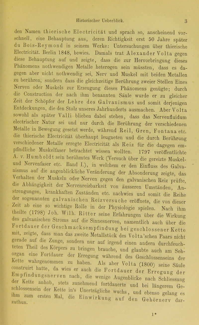 den Namen thierische Electricität und sprach so, anscheinend vor- schnell, eine Behauptung aus, deren Richtigkeit erst 50 Jahre später du Bois-Reyraond in seinem Werke: Untersuchungen über thierische Electricität. Berlin 1848, bewies. Damals trat Alexander Volta gegen diese Behauptung auf und zeigte, dass die zur Hervorbringung dieses Phänomens nothwendigen Metalle heterogen sein müssten, dass es da- gegen aber nicht nothwendig sei, Nerv und Muskel mit beiden Metallen zu berühren, sondern dass die gleichzeitige Berührung zweier Stellen Eines Nerven oder Muskels zur Erzeugung dieses Phänomens genügte; durch die Construction der nach ihm benannten Säule wurde er zu gleicher Zeit der Schöpfer der Lehre des Galvanismus und somit derjenigen Entdeckungen, die den Stolz unseres Jahrhunderts ausmachen. Aber Volta sowohl als später Valli blieben dabei stehen, dass das Nervenfluidum electrischer Natur sei und nur durch die Berührung der verschiedenen Metalle in Bewegung gesetzt werde, während Reil, Gren, Fontana etc. die thierische Electricität überhaupt leugneten und die durch Berührung verschiedener Metalle erregte Electricität als Reiz für die dagegen em- pfindliche Muskelfaser betrachtet wissen wollten. 1797 veröffentlichte A. V. Humboldt sein berühmtes Werk (Versuch über die gereizte Muskel- und Nervenfaser etc. Band L), in welchem er den Einfluss des Galva- nismus auf die augenblickliche Veränderung der Absonderung zeigte, das Verhalten der Muskeln oder Nerven gegen den galvanischen Reiz prüfte, die Abhängigkeit der Nervenreizbarkeit von äusseren Umständen, An- strengungen, krankhaften Zuständen etc. nachwies und somit die^Reihe der sogenannten galvanischen Reizversuche eröffnete, die von dieser Zeit ab eine so wichtige Rolle in der Physiologie spielen. Nach ihm theilte (1798) Joh. Wilh. Ritter seine Erfahrungen über die Wirkung des galvanischen Stroms auf die Sinnesnerven, namentlich auch über die f ortdauer der Geschmacksempfindung bei geschlossener Kette mit, zeigte dass man das zweite Metallstück des Volta’schen Paars nicht gerade auf die Zunge, sondern nur auf irgend einen andern durchfeuch- teten rheil des Körpers zu bringen brauche, und glaubte auch am Seh: Organ eine Fortdauer der Erregung während des Geschlossenseins der ™ O800) seine Säule construirt hatte, da wies er auch die Portdauer der Erregung der d'cUKrft!“^“?''''';. “'S' Augenblicke nach Schliessung er Kette anhob stets zunehmend fortdauerte und bei längerem Gc- sehlossenscm der Kette in’s Unerträgliche wuchs, und ebenso gelang es .hm^zum ersten Mal. die Einwirkung auf den Gehörner; da 1*