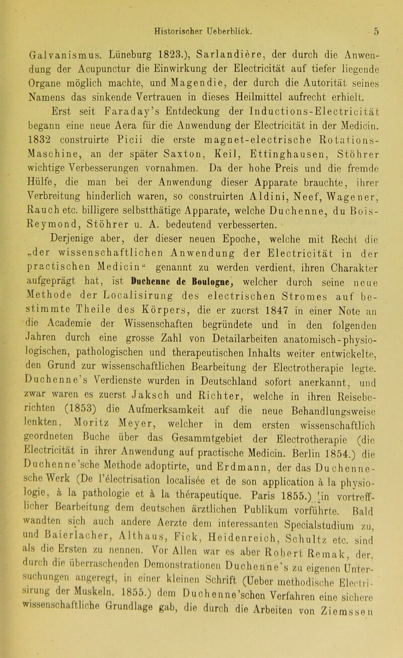 Galvanismus. Lüneburg 1823.), Sarlandiere, der durch die Anwen- dung der Acupunctur die Einwirkung der Electricität auf tiefer liegende Organe möglich machte, und Magendie, der durch die Autorität seines Namens das sinkende Vertrauen in dieses Heilmittel aufrecht erhielt. Erst seit Faraday’s Entdeckung der Inductions-Electricität begann eine neue Aera für die Anwendung der Electricität in der Medicin. 1832 construirte Picii die erste magnet-electrische Rotations- Maschine, an der später Saxton, Keil, Ettinghausen, Stöhrer wichtige Verbesserungen vernahmen. Da der hohe Preis und die fremde Hülfe, die man bei der Anwendung dieser Apparate brauchte, ihrer Verbreitung hinderlich waren, so construirten Aldini, Neef, Wagener, Rauch etc. billigere selbstthätige Apparate, welche Duchenne, duBois- Reymond, Stöhrer u. A. bedeutend verbesserten. Derjenige aber, der dieser neuen Epoche, welche mit Recht die „der wissenschaftlichen Anwendung der Electricität in der practischen Medicin“ genannt zu werden verdient, ihren Charakter aufgeprägt hat, ist Duchenne »le Boulogne, welcher durch seine neue Methode der Localisiruiig des electrischen Stromes auf be- stimmte Theile des Körpers, die er zuerst 1847 in einer Note an die Academie der Wissenschaften begründete und in den folgenden Jahren durch eine grosse Zahl von Detailarbeiten anatomisch-physio- logischen, pathologischen und therapeutischen Inhalts weiter entwickelte, den Grund zur wissenschaftlichen Bearbeitung der Electrotherapie legte. Duchenne’s Verdienste wurden in Deutschland sofort anerkannt, und zwar waren es zuerst Jaksch und Richter, welche in ihren Reisebe- richten (1853) die Aufmerksamkeit auf die neue Behandlungsweise lenkten, Moritz Meyer, welcher in dem ersten wissenschaftlich geordneten Buche über das Gesammtgebiet der Electrotherapie (die Electricität in ihrer Anwendung auf practische Medicin. Berlin 1854.) die Duchenne'sehe Methode adoptirte, und Erdmann, der das Duchenne- sche Werk (De 1 electrisation localisee et de son application ä la Physio- logie, ä la Pathologie et ä la therapeutique. Paris 1855.) Un vortreff- licher Bearbeitung dem deutschen ärztlichen Publikum verführte. Bald wandten sich auch andere Aerzte dem interessanten Specialstudiura zu, und Baierlacher, Althaus, Pick, Heidenreich, Schultz etc. sind als die Ersten zu nennen. Vor Allen war es aber Robert Remak, der. durch die überraschenden Demonstrationen Duchenne’s zu eigenen Unter- suchungen angeregt, in einer kleinen Schrift (Uebor methodische EleHri- sirung der Muskeln. 1855.) dem Buchenne’schen Verfahren eine sichere wissenschaftliche Grundlage gab, die durch die Arbeiten von Ziomssen