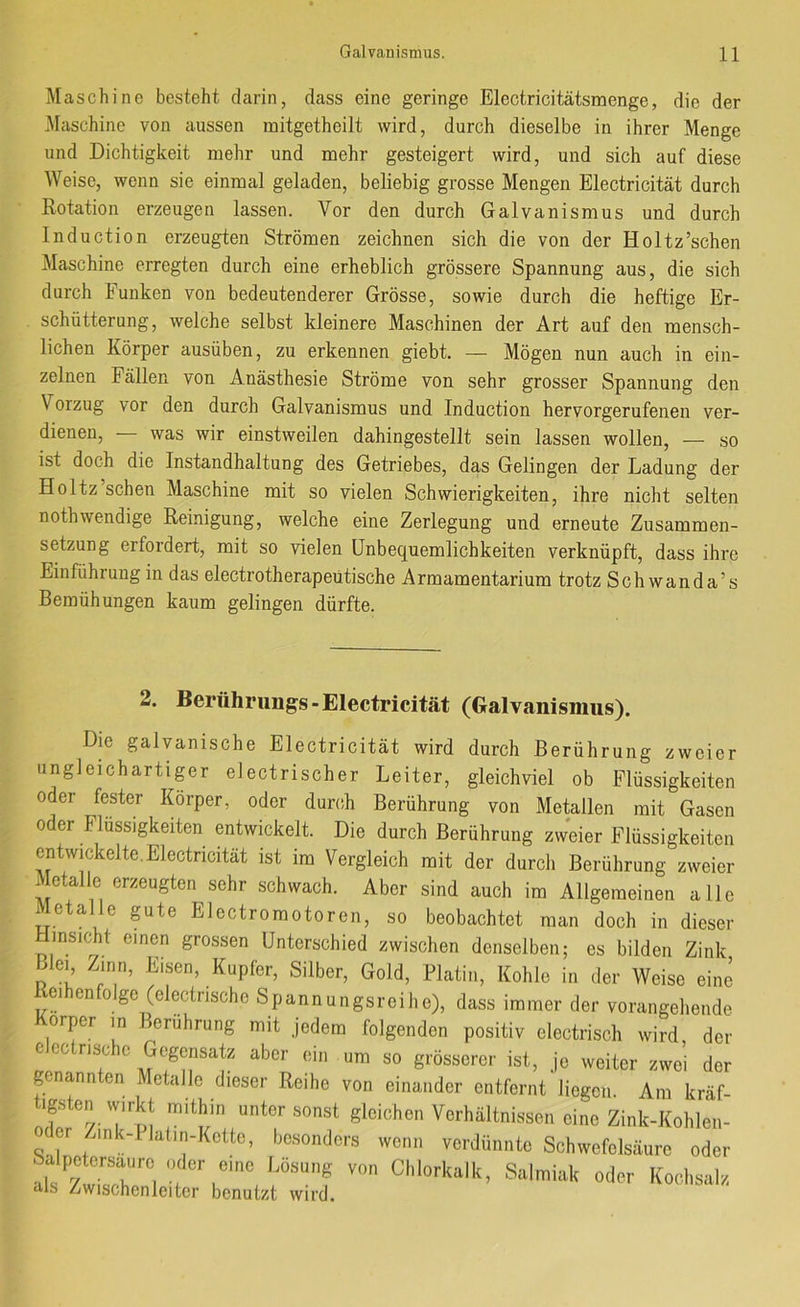 Maschine besteht darin, dass eine geringe Electricitätsmenge, die der Maschine von aussen mitgetheilt wird, durch dieselbe in ihrer Menge und Dichtigkeit mehr und mehr gesteigert wird, und sich auf diese Weise, wenn sie einmal geladen, beliebig grosse Mengen Electricität durch Rotation erzeugen lassen. Vor den durch Galvanismus und durch Induction erzeugten Strömen zeichnen sich die von der Holtz’schen Maschine erregten durch eine erheblich grössere Spannung aus, die sich durch Funken von bedeutenderer Grösse, sowie durch die heftige Er- schütterung, welche selbst kleinere Maschinen der Art auf den mensch- lichen Körper ausüben, zu erkennen giebt. — Mögen nun auch in ein- zelnen Fällen von Anästhesie Ströme von sehr grosser Spannung den Vorzug vor den durch Galvanismus und Induction hervorgerufenen ver- dienen, was wir einstweilen dahingestellt sein lassen wollen, — so ist doch die Instandhaltung des Getriebes, das Gelingen der Ladung der Holtz’schen Maschine mit so vielen Schwierigkeiten, ihre nicht selten nothwendige Reinigung, welche eine Zerlegung und erneute Zusammen- setzung erfordert, mit so vielen Unbequemlichkeiten verknüpft, dass ihre Einführung in das electrotherapeütische Armamentarium trotz Schwanda’s Bemühungen kaum gelingen dürfte. 2. Berührimgs-Electricität (Galvanismus). Die galvanische Electricität wird durch Berührung zweier nngleichartipr electrischer Leiter, gleichviel ob Flüssigkeiten oder fester Körper, oder durch Berührung von Metallen mit Gasen 0 er Flüssigkeiten entwickelt. Die durch Berührung zweier Flüssigkeiten entwickelte. Electricität ist im Vergleich mit der durcli Berührung zweier Metalle erzeugten sehr schwach. Aber sind auch im Allgemeinen alle Metalle gute Electromotoren, so beobachtet man doch in dieser HinsicEt einen grossen Unterschied zwischen denselben; es bilden Zink ßleq Zinn, Eisen, Kupfer, Silber, Gold, Platin, Kohle in der Weise eine eihenfolge (electnsche Spannungsreihe), dass immer der vorangehende Körper m Berührung mit jedem folgenden positiv electrisch wird der eec rische Gegensatz aber ein um so grösserer ist, je weiter zwei der genannten Metalle dieser Reihe von einander entfernt liegen. Am kräf- tigsten vvirkt mithin unter sonst gleichen Verhältnissen eine Zink-Kohlen- oder Zink-Ilalin-Kotte, besonders wenn verdünnte Schwefelsäure oder Salpetersaure oder eine Lösung von Chlorkalk, Salmiak oder Kochsalz als Zwischenleitcr benutzt wird.