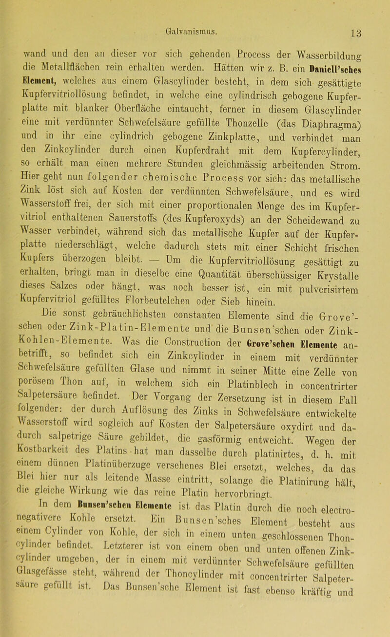 wand und den an dieser vor sich gehenden Process der Wasserbildung die Metallflächen rein erhalten werden. Hätten wir z. B. ein DnnielPsches Element, welches aus einem Glascylinder besteht, in dem sich gesättigte Kuptervitriollösung befindet, in welche eine cylindrisch gebogene Kupfer- platte mit blanker Oberfläche eintaucht, ferner in diesem Glascylinder eine mit verdünnter Schwefelsäure gefüllte Thonzelle (das Diaphragma) und in ihr eine cylindrich gebogene Zinkplatte, und verbindet man den Zinkcylinder durch einen Kupferdraht mit dem Kupfercylinder, so erhält man einen mehrere Stunden gleichmässig arbeitenden Strom. Hier geht nun folgender chemische Process vor sich: das metallische Zink löst sich auf Kosten der verdünnten Schwefelsäure, und es wird Wasserstoff frei, der sich mit einer proportionalen Menge dos im Kupfer- vitriol enthaltenen Sauerstoffs (des Kupferoxyds) an der Scheidewand zu Wasser verbindet, während sich das metallische Kupfer auf der Kupfer- platte niederschlägt, welche dadurch stets mit einer Schicht frischen Kupfers überzogen bleibt. — Um die Kupfervitriollösung gesättigt zu erhalten, bringt man in dieselbe eine Quantität überschüssiger Krystalle dieses Salzes oder hängt, was noch besser ist, ein mit pulverfsirtera Kupfervitriol gefülltes Florbeutelchen oder Sieb hinein. Die sonst gebräuchlichsten constanten Elemente sind die Grove’- schen oder Zink-Platin-Elemente und die Bunsen’schen oder Zink- Kohlen-Elemente. Was die Construction der Grove’schen Elemente an- betrifft, so befindet sich ein Zinkcylinder in einem mit verdünnter Schwefelsäure gefüllten Glase und nimmt in seiner Mitte eine Zelle von porösem Thon auf, in welchem sich ein Platinblech in concenfrirter Salpetersäure befindet. Der Vorgang der Zersetzung ist in diesem Fall folgender: der durch Auflösung des Zinks in Schwefelsäure entwickelte Wasserstoff wird sogleich auf Kosten der Salpetersäure oxydirt und da- durch salpetrige Säure gebildet, die gasförmig entweicht. Wegen der Kostbarkeit des Platins hat man dasselbe durch platinirtes, d. h. mit einem dünnen Platinüberzuge versehenes Blei ersetzt, welches, da das Blei hier nur als leitende Masse eintritt, solange die Platinirung hält die gleiche Wirkung wie das reine Platin hervorbringt. ’ ln dem nunseiPschcn Elemente ist das Platin durch die noch electro- negativere Kohle ersetzt. Ein Biinsen’sches Element besteht aus einem Cylinder von Kohle, der sich in einem unten geschlossenen Thon- cyJInder befindet. Letzterer ist von einem oben und unten offenen Zink- cylinder umgeben, der in einem mit verdünnter Schwefelsäure gefüllten Ghusgefasse steht, während der Thoncylinder mit concentrirter Salpeter- säure gefüllt ist. Das Bunsen’sche Element i.st fast ebenso kräftig und