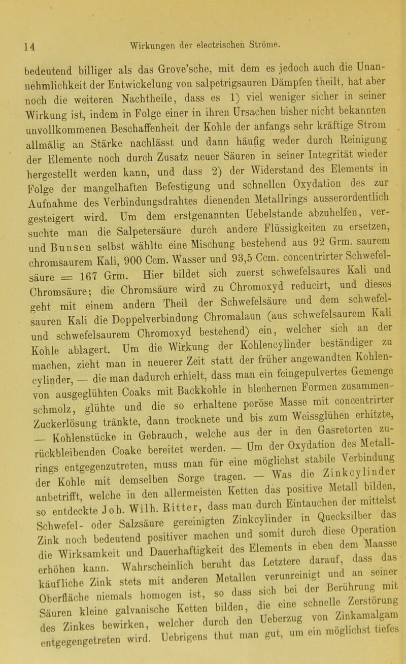 bedeutend billige!' als das Grove’sche, mit dem es jedoch auch die Unan- nehmlichkeit der Entwickelung von salpctrigsaurcn Dämpfen theilt, hat aber noch die weiteren Nachtheile, dass es 1) viel weniger sicher in seiner Wirkung ist, indem in Folge einer in ihren Ursachen bisher nicht bekannten unvollkommenen Beschaffenheit der Kohle der anfangs sehr kräftige Strom allmälig an Stärke nachlässt und dann häufig weder durch Reinigung der Elemente noch durch Zusatz neuer Säuren in seiner Integrität wieder hergestellt werden kann, und dass 2) der Widerstand des Elements in Folge der mangelhaften Befestigung und schnellen Oxydation des zur Aufnahme des Verbindungsdrahtes dienenden Metallrings ausserordentlich gesteigert wird. Um dem erstgenannten Uebelstande abzuhelfen, ver- suchte man die Salpetersäure durch andere Flüssigkeiten zu ersetzen, und Bunsen selbst wählte eine Mischung bestehend aus 92 Grm. saurem chromsaurem Kali, 900 Ccm. Wasser und 93,5 Ccm. concentrirter Schwefel- säure = 167 Grm. Hier bildet sich zuerst schwefelsaures Kali und Chromsäure; die Chromsäure wird zu Chromoxyd reducirt, und dieses geht mit einem andern Theil der Schwefelsäure und dem schwele - sauren Kali die Doppelverbindung Ohromalaun (aus schwefelsaurem Kali und schwefelsaurem Chromoxyd bestehend) ein, welcher sich an der Kohle ablagert. Um die Wirkung der Kohlencylmder bestandipr zu machen, zieht man in neuerer Zeit statt der früher angewandten Kohlen- cvlinder - die man dadurch erhielt, dass man ein teingepulvertes Gemenge von ausgeglühten Coaks mit Backkohle in blechernen Formen zusammen- schinolz glühte und die so erhaltene poröse Masse mit concentrirter Zuckerfiu^ng tränkte, dann trocknete und bis zum Weissglühen erhitzte, _ Kohlenstücke in Gebrauch, welche aus der in den ‘ rückbleibenden Coake bereitet werden. - Um der Oxydation des Metall- r ngs tgegenzutreten, muss man für eine möglichst stabde Verbindung der Kohle mit demselben Sorge tragen. - Was die anbetrifft, welche in den allermeisten Ketten das positive so entdeckte Joh. Wilh. Bitter, dass man durch Schwefel- oder Salzsäure gereinigten Zinkoylinde. in “ Zink noch bedeutend positiver machen die Wirksamkeit und Danerhaftigkeit des Elements > Ihöhen kann. Wahrscheinlich beruht das Letztere dara tes^^d- käufliche Zink stets mit anderen ^^“der Berührung mit Oberfläche niema s homogen t, so dass s Zerstörung Säuren kleine galvanische Ketten bilden d Zinkamalgam iiLiii möglichst tiefes