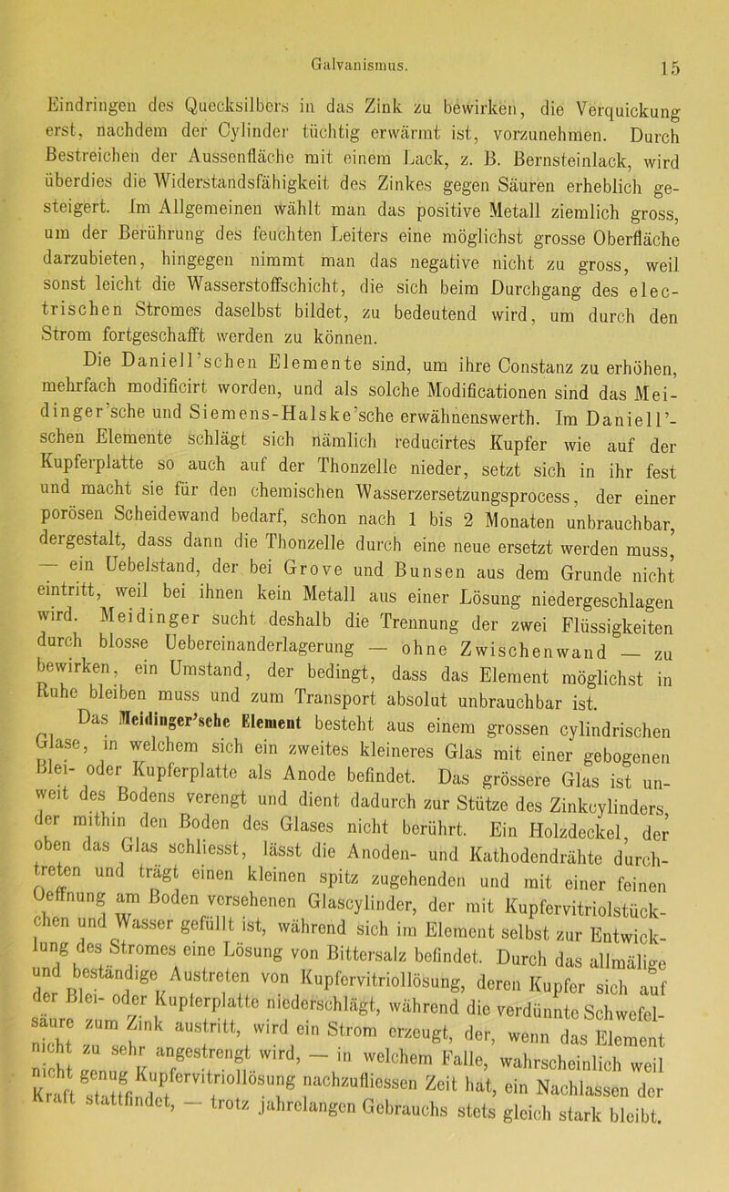 Eindringen des Quecksilbers in das Zink zu bewirken, die Verquickung erst, nachdem der Cylinder tüchtig erwärmt ist, vorzunehmen. Durch Bestreichen der Aussonfläclie mit einem Lack, z. B. Bernsteinlack, wird überdies die Widerstandsfähigkeit des Zinkes gegen Säuren erheblich ge- steigert. Im Allgemeinen wählt man das positive Metall ziemlich gross, um der Berührung des feuchten Leiters eine möglichst grosse Oberfläche darzubieten, hingegen nimmt man das negative nicht zu gross, weil sonst leicht die Wasserstoffschicht, die sich beim Durchgang des elec- trischen Stromes daselbst bildet, zu bedeutend wird, um durch den Strom fortgeschafift werden zu können. Die DanielTschen Elemente sind, um ihre Constanz zu erhöhen, mehrfach modificirt worden, und als solche Modificationen sind das Mei- dinger’sche und Siemens-Halske’sche erwähnenswerth. Im DanielL- schen Elemente schlägt sich nämlich reducirtes Kupfer wie auf der Kupferplatte so auch auf der Thonzelle nieder, setzt sich in ihr fest und macht sie für den chemischen Wasserzersetzungsprocess, der einer porösen Scheidewand bedarf, schon nach 1 bis 2 Monaten unbrauchbar, dergestalt, dass dann die Thonzelle durch eine neue ersetzt werden muss, ein üebelstand, der bei Grove und Bunsen aus dem Grunde nicht eintntt, weil bei ihnen kein Metall aus einer Lösung niedergeschlagen wird. Meidinger sucht deshalb die Trennung der zwei Flüssigkeiten durch blos.se üebereinanderlagerung - ohne Zwischenwand — zu bewirken, ein Umstand, der bedingt, dass das Element möglichst in Ruhe bleiben muss und zum Transport absolut unbrauchbar ist Das Icidinger’sche Element besteht aus einem grossen cylindrischen G ase, in welchem sich ein zweites kleineres Glas mit einer gebogenen Llei- oder Kupferplattc als Anode befindet. Das grössere Glas ist un- weit des- Bodens verengt und dient dadurch zur Stütze des Zinkeylinders der mithin den Boden des Glases nicht berührt. Ein Holzdeckel, der oben das Glas schliesst, lässt die Anoden- und Kathodendrähte durch- treten und tragt einen kleinen spitz zugehenden und mit einer feinen Oeffnung am Boden versehenen Glascylinder, der mit Kupfervitriolstück- chen und Wasser gefüllt ist, während sich im Element selbst zur Entwick- lung des Stromes eine Lösung von Bittersalz befindet. Durch das allmälige und beständige Austreten von Kupfervitriollösung, deren Kupfer sich auf der Blei- oder Kupterplatte niederschlägt, während die verdünL Schwefel- Ti J Wrd, - ... welchem Falle, wahrschei..lich weil Kr'aft ItfllS r T® Zeit hat, ein Nachlassen der stattf.ndet, - Irot/, jahrelangen Gebrauchs stets gleich st.irk bleibt