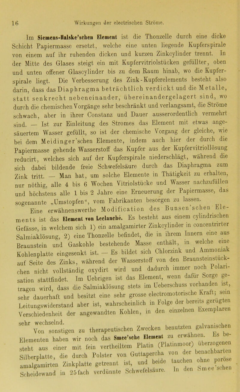 Im Sieiueus-Halske’scheii Element ist die Thonzelle durch eine dicke Schicht Papiermasse ersetzt, welche eine unten liegende Kupferspirale von einem auf ihr ruhenden dicken und kurzen Zinkcylinder trennt. In der Mitte des Glases steigt ein mit Kupfervitriolstücken gefüllter, oben und unten offener Glascylinder bis zu dem Raum hinab, wo die Kupfer- spirale liegt. Die Verbesserung des Zink - Kupferelements besteht also darin, dass das Diaphragma beträchtlich verdickt und die Metalle, statt senkrecht nebeneinander, übereinandergelagert sind, wo durch die chemischen Vorgänge sehr beschränkt und verlangsamt, die Ströme schwach, aber in ihrer Constanz und Dauer ausserordentlich vermehrt sind. — Ist zur Einleitung des Stromes das Element mit etwas ange- säuertem Wasser gefüllt, so ist der chemische Vorgang der gleiche, wie bei dem Meidinger’schen Elemente, indem auch hier der durch die Papiermasse gehende Wasserstoff das Kupfer aus der Kupfervitriollösung reducirt, welches sich auf der Kupferspirale niederschlägt, während die sich dabei bildende freie Schwefelsäure durch das Diaphragma zum Zink tritt. Man hat, um solche Elemente in Thätigkeit zu erhalten, nur nöthig, alle 4 bis 6 Wochen Vitriolstücke und Wasser nachzufüllen und höchstens alle 1 bis 2 Jahre eine Erneuerung der Papiermasse, das sogenannte „ümstopfen“, vom Fabrikanten besorgen zu lassen. Eine erwähnenswerthe Modification des Bunsen’schen Ele- ments ist das Element tou Leclanche. Es besteht aus einem cylindrischen Gefässe, in welchem sich 1) ein amalgamirter Zinkcylinder in concentrirter Salmiaklösung, 2) eine Thonzelle beündet, die in ihrem Innern eine aus Braunstein und Gaskohle bestehende Masse enthält, in welche eine Kohlenplatte eingesenkt ist. - Es bildet sich Chlorzink und Ammomak auf Seite des Zinks, während der Wasserstoff von den Braunsteinstuck- chen nicht vollständig oxydirt wird und dadurch immer noch Polari- sation stattfindet. Im üebrigen ist das Element, wenn dafür Sorge ge- tragen wird, dass die Salmiaklösung stets im Ueberschuss vorhanden ist, sehr dauerhaft und besitzt eine sehr grosse electromotorische Kraft; sein Leitungswiderstand aber ist, wahrscheinlich in Folge der bere.ts gerügten Verschiedenheit der angewandten Kohlen, in den emeelnen hxemplaren sehr therapeutischen Zwecken benutzten gulvamschen Elementen haben wir noch das Smee’.che Elemeul su erwähnen. Ls be- steht aus einer mit lein vertheiltem Platin (Hat,nraoor) überzöge, c Silberplatte, die durch Polster von Guttapercha von der amalgamirten Zinkplatte getrennt ist, und beide taue en o ne p sXidewaud in 25facl, verdünnte SchweCelsäure. In den Smee sehen