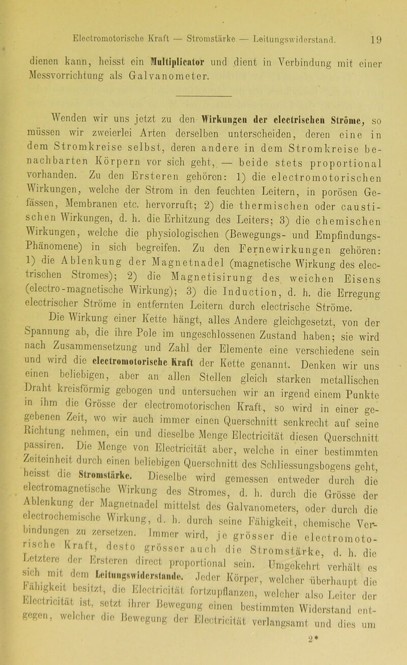 dienen kann, lieisst ein niiiKiplicalor nnd dient in Verbindung mit einer Messvorriclitiing als Galvanometer. Wenden wir uns jetzt zu den Wirkungen der clectrisclien Ströme, so müssen wir zweierlei Arten derselben unterscheiden, deren eine in dem Stromkreise selbst, deren andere in dem Stromkreise be- nachbarten Körpern vor sich geht, — beide stets proportional vorhanden. Zu den Ersteren gehören: 1) die electromotorischen Wirkungen, welche der Strom in den feuchten Leitern, in porösen Ge- fässen, Membranen etc. hervorruft; 2) die thermischen oder causti- schen Wirkungen, d. h. die Erhitzung des Leiters; 3) die chemischen Wirkungen, welche die physiologischen (Bewegungs- und Emplindungs- Phtinoraene) in sich begreifen. Zu den Fernewirkungen gehören: 1) die Ablenkung der Magnetnadel (magnetische Wirkung des elec- tnschen Stromes); 2) die Magnetisirung des, weichen Eisens (electro-magnetische Wirkung); 3) die Induction, d. h. die Erregung electrischer Ströme in entfernten Leitern durch electrische Ströme. Die Wirkung einer Kette hängt, alles Andere gl eich gesetzt, von der Spannung ab, die ihre Pole im ungeschlossenen Zustand haben; sie wird nach Zusammensetzung und Zahl der Elemente eine verschiedene sein und wird die clectromotorischc Kraft der Kette genannt. Denken wir uns einen beliebigen, aber an allen Stellen gleich starken metallischen Draht kreisförmig gebogen und untersuchen wir an irgend einem Punkte in ihm die Grösse der electromotorischen Kraft, so wird in einer ge- gebenen Zeit, wo wir auch immer einen Querschnitt senkrecht auf seine Jlichtung nehmen, ein und dieselbe Menge Electricität diesen Querschnitt pa.ssiren. Die Menge von Electricität aber, welche in einer bestimmten eiteinheit durch einen beliebigen Querschnitt des Schliessungsbogens geht heisst die Stromstärke. Dieselbe wird gemessen entweder durch die elcctromagnetische W^irkung des Stromes, d. h. durch die Grösse der en ung (er Magnetnadel mittelst des Galvanometers, oder durch die electrochemische Wirkung, d. h. durch seine Fähigkeit, chemische Ver- bindungen zu zersetzen. Immer wird, je grösser die electromoto- rische Kraft, desto grosser auch die Stromstärke, d. h. die J^otztere der Ersteren direct proportional sein. Umgekehrt verhält es sich mit dem LdlHngswi.lcrsta.Hlo. Jeder Körper, welcher überhaupt die Fh!e? ^’oDzupIlanzen, welcher also Leiter der j cctricitat ist, .setzt ihrer Bewegung einen bestimmten Widerstand ent- gegen, welcl.or die Bewegung der Electricität verlangsamt und dies um 2*