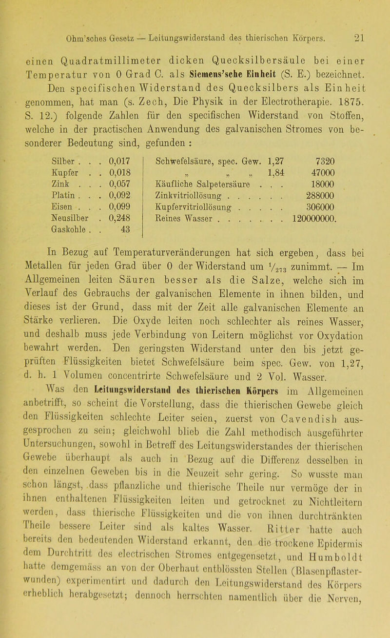 einen Quadratmillimeter dicken Quecksilbersäule bei einer Temperatur von 0 Grad C. als Slciiieiis^sche Einheit (S. E.) bezeichnet. Den specifischen Widerstand des Quecksilbers als Einheit genommen, hat man (s. Zech, Die Physik in der Electrotherapie. 1875. S. 12.) folgende Zahlen für den specifischen Widerstand von Stoffen, welche in der practischen Anwendung des galvanischen Stromes von be- sonderer Bedeutung sind, gefunden : Silber . . . 0,017 Kupfer . . 0,018 Zink . . . 0,057 Platin . . . 0,092 Eisen . . . 0,099 Neusilber . 0,248 Gaskohle . 43 Schwefelsäure, spec. Gew. 1,27 7320 „ „ „ 1,84 47000 Käufliche Salpetersäure . . . 18000 Zinlcvitriollösung 288000 Kupfervitriollösung 306000 Reines Wasser 120000000. In Bezug auf Temperaturveränderungen hat sich ergeben, dass bei Metallen für jeden Grad über 0 der Widerstand um 1/2,3 zunimmt. — Im Allgemeinen leiten Säuren besser als die Salze, welche sich im Verlauf des Gebrauchs der galvanischen Elemente in ihnen bilden, und dieses ist der Grund, dass mit der Zeit alle galvanischen Elemente an Stärke verlieren. Die Oxyde leiten noch schlechter als reines Wasser, und deshalb muss jede Verbindung von Leitern möglichst vor Oxydation bewahrt werden. Den geringsten Widerstand unter den bis jetzt ge- prüften Flüssigkeiten bietet Schwefelsäure beim spec. Gew. von 1,27, d. h. 1 Volumen concentrirte Schwefelsäure und 2 Vol. Wasser. Was den Leiluiigswiderstaud des thierischen Körpers im Allgemeinen anbetrifft, so scheint die Vorstellung, dass die thierischen Gewebe gleich den Flüssigkeiten schlechte Leiter seien, zuerst von Cavendish aus- gesprochen zu sein; gleichwohl blieb die Zahl methodisch ausgeführter Untersuchungen, sowohl in Betreff des Leitungsvviderstandes der thierischen Gewebe überhaupt als auch in Bezug auf die Differenz desselben in den einzelnen Geweben bis in die Neuzeit sehr gering. So wusste man schon längst, .dass pflanzliche und thierische l’heile nur vermöge der in ihnen enthaltenen Flüssigkeiten leiten und getrocknet zu Nichtleitern werden, dass thierische I lüssigkeiton und die von ihnen durchtränkten Theile bessere Leiter sind als kaltes Wasser. Ritter hatte auch bereits den bedeutenden Widerstand erkannt, den die trockene Epidermis dem Durchtritt des elcctrischen Stromes entgegensetzt, und Humboldt hatte demgemäss an von der Oberhaut ontblössten Stellen (Blasenpflastor- wumlen) experimentirt und dadurch den Loitungswiderstand des Körpers erheblich hcrabge,setzt; dennoch herrschten namentlich über die Nerven,