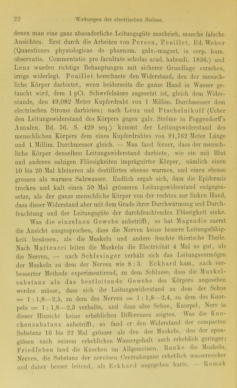 denen man eine ganz absonderliche Leitungsgüte zuschrieb, manche falsche Ansichten. Erst durch die Arbeiten von Person, Pouillot, Ed. Weber (Quaestiones physiologicae de phaenom. galv.-magnet, in corp. hum. observatis. Commentatio pro facultate scholas acad. habendi. 1836.) und Lenz wurden richtige Behauptungen mit sicherer Grundlage versehen, irrige widerlegt. Pouillet berechnete den Widerstand, den der mensch- liche Körper darbietet, wenn beiderseits die ganze Hand in Wasser ge- taucht wird, dem 1 pCt. Schwefelsäure zugesetzt ist, gleich dem Wider- stande, den 49,082 Meter Kupferdraht von 1 Millim. Durchmesser dem electrischen Strome darbieten; nach Lenz und Ptschelnikoff (Ueber den Leitungswiderstand des Körpers gegen galv. Ströme in PoggendorlFs Annalen. Bd. 56. S. 429 seq.) kommt der Leitungswiderstand des menschlichen Körpers dem eines Kupferdrahtes von 91,762 Meter Länge und 1 Millim. Durchmesser gleich. — Man fand ferner, dass der mensch- liche Körper denselben Leitun gswiderstand darbiete, wie ein mit Blut und anderen salzigen Flüssigkeiten imprägnirter Körper, nämlich einen 10 bis 20 Mal kleineren als destillirtes ebenso warmes, und einen ebenso grossen als warmes Salzwasser. Endlich ergab sich, dass die Epidermis trocken und kalt einen 50 Mal grösseren Leitungswiderstand entgegen- setze, als der ganze menschliche Körper von der rechten zur linken Hand, dass dieser Widerstand aber mit dem Grade ihrer Durchwärmung und Durch- feuchtung und der Leitungsgüte der durchfeuchtenden Flüssigkeit sinke. Was die einzelnen Gewebe anbetrifft, so hat Magendie zuerst die Ansicht ausgesprochen, dass die Nerven keine bessere Leitungsfähig- keit besässen, als die Muskeln und andere feuchte thierische Theiie. Nach Matteucci leiten die Muskeln die Electricität 4 Mal so gut, als die Nerven, — nach Schlesinger verhält sich das Leitungsvermögen der Muskeln zu dem der Nerven wie 8:3. Eckhard kam, nach ver- besserter Methode experimentirend, zu dem Schlüsse, dass die Muskel- substanz als das bestleitende Gewebe des Körpers angesehen werden müsse, dass sich ihr Leitungswiderstand zu dem dei Sehne = 1 : 1,8—2,5, zu dem des Nerven = .1 : 1,8—2,4, zu dem des Knor- pels = 1 : 1,8—2,3 verhalte, und dass also Sehne, Knorpel, Nerv in dieser Hinsicht keine erheblichen Differenzen zeigten. Was die Kno- chensubstanz anbetritft, so fand er den Widerstand .1er compacten Substanz 16 bis 22 .Mal grösser als den des Muskels, <lcn der spon- giösen nach seinem erheblichen Wassergehalt auch erheblich geringer; Fried leben fand die Knochen im Allgemeinen, Ranke die Muskeln, Nerven, die Substanz der nervösen (’eiilralorgano erheblich wasserreichei und «laher besser leileml, als Rckhar.l angegeben halle. -- Keinak