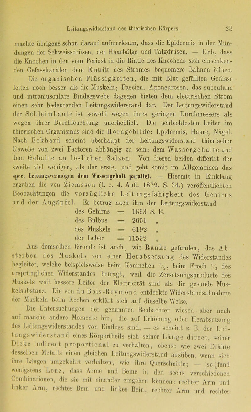 machte übrigens schon darauf aufmerksam, dass die Epidermis in den Mün- dungen der Schweissdrüsen, der Haarbälge und Talgdrüsen, — Erb, dass die Knochen in den vom Periost in die Rinde des Knochens sich einsenken- den Gefässkanälen dem Eintritt des Stromes bequemere Bahnen öffnen. Die organischen Flüssigkeiten, die mit Blut gefüllten Gefässe leiten noch besser als die Muskeln; Fascien, Aponeurosen, das subcutanc' und intramusculäre Bindegewebe dagegen bieten dem electrischen Strom einen sehr bedeutenden Leitungswiderstand dar. Der Leitungswiderstand der Schleimhäute ist sowohl wegen ihres geringen Durchmessers als wegen ihrer Durchfeuchtung unerheblich. Die schlechtesten Leiter im thierischen Organismus sind die Horngebilde: Epidermis, Haare, Nägel. Nach Eckhard scheint überhaupt der Leitungswiderstand thierischer Gewebe von zwei Factoren abhängig zu sein: dem Wassergehalte und dem Gehalte an löslichen Salzen. Von diesen beiden differirt der zweite viel weniger, als der erste, und geht somit im Allgemeinen das spec. Leitungsvcrmögcn dem Wassergehalt parallel. — Hiermit in Einklang ergaben die von Ziemssen (1. c. 4. Aufl. 1872. S. 34.) veröffentlichten Beobachtungen die vorzügliche Leitungsfähigkeit des Gehirns und der Augäpfel. Es betrug nach ihm der Leitungswiderstand des Gehirns = 1693 S. E. des Bulbus = 2651 „ des Muskels = 6192 ,, der Leber — 11592 „ Aus demselben Grunde ist auch, wie Ranke gefunden, das Ab- sterben des Muskels von einer Herabsetzung des Widerstandes begleitet, welche beispielsweise beim Kaninchen V2, beim Froch ‘, 3 des ursprünglichen Widerstandes beträgt, weil die Zersetzungsproducte des Muskels weit bessere Leiter der Electricität sind als die gesunde Mus- kelsubstanz. Die von du Bois-Roymond entdeckte Widershuulsabnahmc der Muskeln beim Kochen erklärt sich auf dieselbe Weise. Die Untersuchungen der genannten Beobachter wiesen aber noch auf manche andere Momente hin, die auf Erhöhung oder Herabsetzung des Leitungswiderstandes von Einlluss sind, — cs scheint z. B. der Lei- tungswiderstand eines Körpcrthcils sich seiner Länge direct, seiner Dicke indirect proportional zu verhalten, ebenso wie zwei Drähte desselben Metalls einen gleichen Leitungswiderstand ausüben, wenn sich ihre Längen umgekehrt verhalten, wie ihre Querschnitte; — ;so,fand vvenigstens Lenz, dass Arme und Beine in den sechs ’ verschiedenen Combinationen, die sie mit einander eingehen können: rechter Arm und linker Arm, rechtes Bein und linkes Bein, rechter Arm und rechtes
