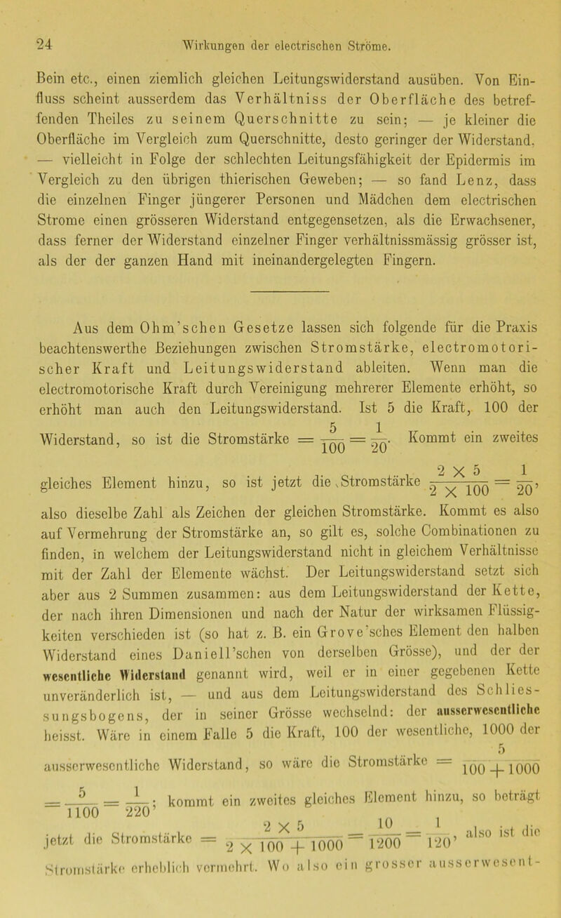 Bein etc., einen ziemlich gleichen Leitungswiderstand ausüben. Von Ein- fluss scheint ausserdem das Verhältniss der Oberfläche des betref- fenden Theiles zu seinem Querschnitte zu sein; — je kleiner die Oberfläche im Vergleich zum Querschnitte, desto geringer der Widerstand, — vielleicht in Folge der schlechten Leitungsfähigkeit der Epidermis im Vergleich zu den übrigen thierischen Geweben; — so fand Lenz, dass die einzelnen Finger jüngerer Personen und Mädchen dem electrischen Strome einen grösseren Widerstand entgegensetzen, als die Erwachsener, dass ferner der Widerstand einzelner Finger verhältnissmässig grösser ist, als der der ganzen Hand mit ineinandergelegten Fingern. Aus dem Ohm’scheu Gesetze lassen sich folgende für die Praxis beachtenswerthe Beziehungen zwischen Stromstärke, electromotori- scher Kraft und Leitungswiderstand ableiten. Wenn man die electromotorische Kraft durch Vereinigung mehrerer Elemente erhöht, so erhöht man auch den Leitungswiderstand. Ist 5 die Kraft, 100 der Widerstand, so ist die Stromstärke = 5 _ 1 TÖO ~ 20’ Kommt ein zweites gleiches Element hinzu, so ist jetzt die .Stromstärke 2 x lOÖ ~ also dieselbe Zahl als Zeichen der gleichen Stromstärke. Kommt es also auf Vermehrung der Stromstärke an, so gilt es, solche Combinationen zu finden, in welchem der Leitungswiderstand nicht in gleichem Verhältnisse mit der Zahl der Elemente wächst. Der Leitungswiderstand setzt sich aber aus 2 Summen zusammen: aus dem Leituiigswiderstand der Kette, der nach ihren Dimensionen und nach der Natur der wirksamen Flüssig- keiten verschieden ist (so hat z. B. ein Grove sches Element den lialben Widerstand eines DanielPschen von derselben Grösse), und der der wesentliche Uidcrslaiul genannt wird, weil er in einer gegebenen Kette unveränderlich ist, — und aus dem Leituiigswiderstand des Schlies- sungsbogens, der in seiner Grösse wechselnd: der aiisscrwcscntlichc heisst. Wäre in einem Falle 5 die Kraft, 100 der wesentliche, 1000 der ausscrwe.scntlichc Widerstand, so wäre die Stromstärke = jQQ_j_|QQQ kommt ein zweites gleiches Element hinzu, so beträgt “ 1100 220’ ^ = = , also ist die 2 x100 -1- 1000 1200 120 jetzt die Strom.stärke Stronislärkc erheblich vcnmdirt. Wo also ein grosser ausserwesent-