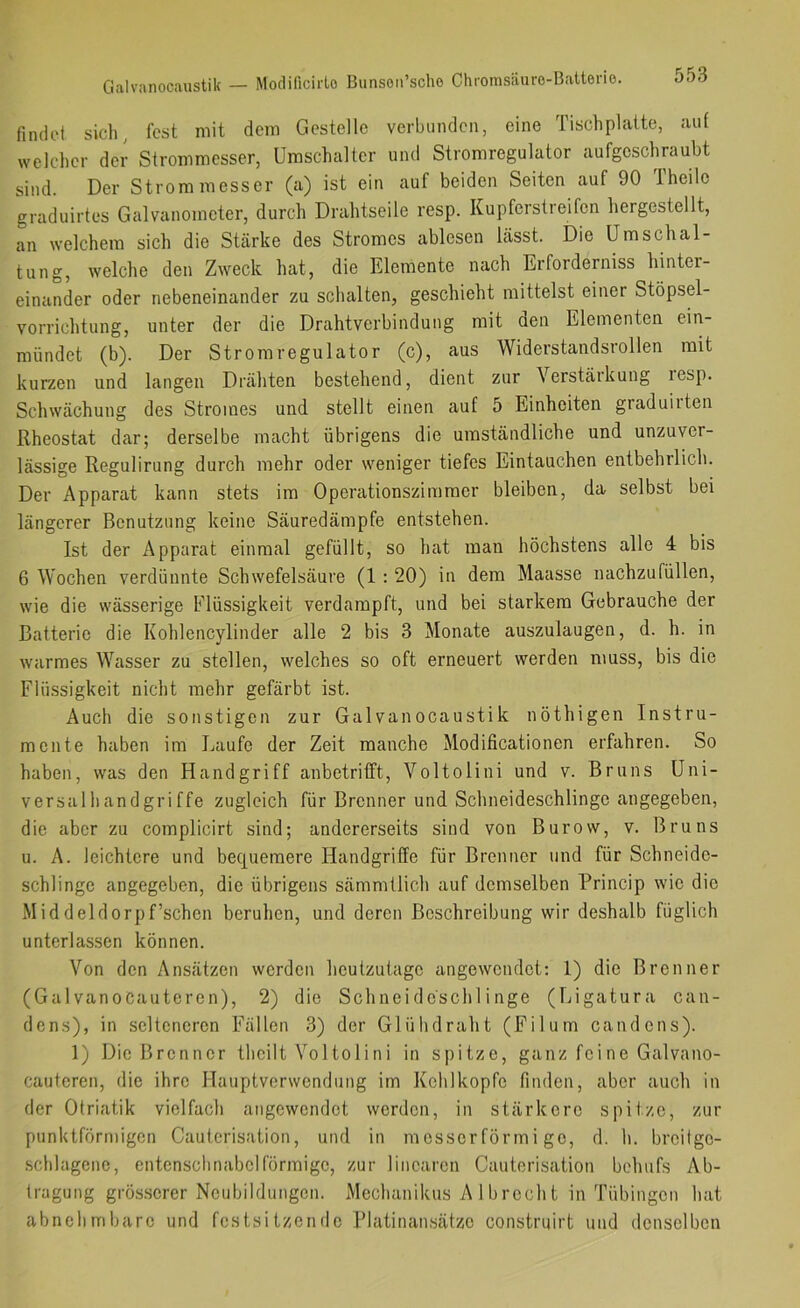 Galvanocaustik — Modificirlo Bunson’sche Chromsäuro-Batterio. findet sich, fest mit dem Gestelle verbunden, eine Tischplatte, aut welcher der Strommesser, Umschalter und Stromregulator aufgeschraubt sind. Der Strommesser (a) ist ein auf beiden Seiten auf 90 Theilc graduirtes Galvanometer, durch Drahtseile resp. Kupferstreifen hergestellt, an welchem sich die Stärke des Stromes ablesen lässt. Die Um Schal- tung, welche den Zweck hat, die Elemente nach Erforderniss hinter- einander oder nebeneinander zu schalten, geschieht mittelst einer Stöpsel- vorrichtung, unter der die Drahtverbindung mit den Elementen ein- mündet (b). Der Stromregulator (c), aus Widerstandsrollen mit kurzen und langen Drähten bestehend, dient zur Verstärkung lesp. Schwächung des Stromes und stellt einen auf 5 Einheiten graduiiten Rheostat dar; derselbe macht übrigens die umständliche und unzuver- lässige Regulirung durch mehr oder weniger tiefes Eintauchen entbehrlich. Der Apparat kann stets im Operationszimracr bleiben, da selbst bei längerer Benutzung keine Säuredämpfe entstehen. Ist der Apparat einmal gefüllt, so hat man höchstens alle 4 bis 6 Wochen verdünnte Schwefelsäure (1 : 20) in dem Maasse nachzufüllen, wie die wässerige Flüssigkeit verdampft, und bei starkem Gebrauche der Batterie die Kohlencylinder alle 2 bis 3 Monate auszulaugen, d. h. in warmes Wasser zu stellen, welches so oft erneuert werden muss, bis die Flüssigkeit nicht mehr gefärbt ist. Auch die sonstigen zur Galvanocaustik nöthigen Instru- mente haben im Laufe der Zeit manche Modificationen erfahren. So haben, was den Handgriff anbetrifft, Voltolini und v. Bruns Uni- versalhandgriffe zugleich für Brenner und Schneideschlinge angegeben, die aber zu complicirt sind; andererseits sind von Burow, v. Bruns u. A. leichtere und bequemere Handgriffe für Brenner und für Schneide- schlinge angegeben, die übrigens sämmtlich auf demselben Princip wie die Middeldorpf’schen beruhen, und deren Beschreibung wir deshalb füglich unterlassen können. Von den Ansätzen werden heutzutage angewendet: 1) die Brenner (GalvanoCauteren), 2) die Schneideschlinge (Ligatura can- dens), in selteneren Fällen 3) der Glühdraht (Filum candens). 1) Die Brenner theilt Vol toli n i in spitze, ganz fei ne Galvano- cauteren, die ihre Hauptverwendung im Kehlkopfe finden, aber auch in der Otriatik vielfach angewendot werden, in stärkere spitze, zur punktförmigen Cauterisation, und in messerförmi ge, d. h. brcilge- .schlagene, entenschnabelförmige, zur linearen Cauterisation behufs Ab- tragung grös.serer Neubildungen. Mechanikus A 1 brecht in Tübingen hat abnehmbare und festsitzende Platinansätzo construirt und denselben