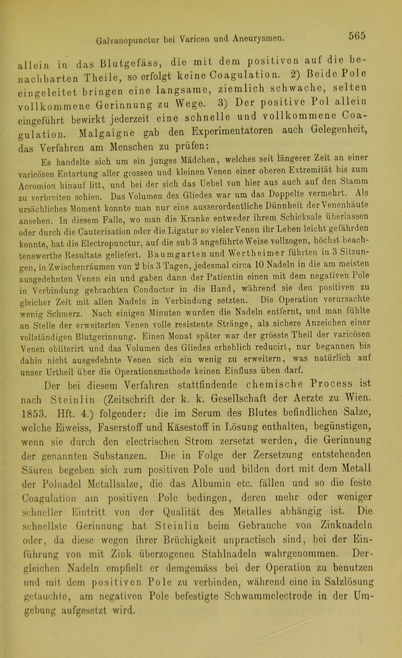allein in das Blutgefäss, die mit dem positiven auf die be- nachbarten Theile, so erfolgt keine Coagulation. 2) Beide Pole cingeleitet bringen eine langsame, ziemlich schwache, selten vollkommene Gerinnung zu Wege. 3) Der positive Pol allein cingeführt bewirkt jederzeit eine schnelle und vollkommene Coa- gulation. Malgaigne gab den Experimentatoren auch Gelegenheit, das Verfahren am Menschen zu prüfen: Es handelte sich um ein junges Mädchen, welches seit längerer Zeit an einer varicösen Entartung aller grossen und kleinen Venen einer oberen Extremität bis zum Acromion hinauf litt, und bei der sich das Debet von hier aus auch auf den Stamm zu verbreiten schien. Das Volumen des Gliedes war um das Doppelte vermehrt. Als ursächliches Moment konnte man nur eine ausserordentliche Dünnheit der Venenhaute ansehen. ln diesem Falle, wo man die Kranke entweder ihrem Schicksale überlassen oder durch die Cauterisation oder die Ligatur so vieler Venen ihr Leben leicht gefährden konnte, hat die Electropunctur, auf die sub 3 angeführte Weise vollzogen, höchst beach- tenswerthe Resultate geliefert. Baumgarten und Wertheimer führten in 3 Sitv;un- gen, in Zwischenräumen von 2 bis 3 Tagen, jedesmal circa 10 Nadeln in die am meisten ausgedehnten Venen ein und gaben dann der Patientin einen mit dem negativen Pole in Verbindung gebrachten Conductor in die Hand, während sie den positiven zu gleicher Zeit mit allen Nadeln in Verbindung setzten. Die Operation verursachte wenig Schmerz. Nach einigen Minuten wurden die Nadeln entfernt, und man fühlte an Stelle der erweiterten Venen volle resistente Stränge, als sichere Anzeichen einer vollständigen Blutgerinnung. Einen Monat später war der grösste Theil der varicösen Venen obliterirt und das Volumen des Gliedes erheblich reducirt, nur begannen bis dahin nicht ausgedehnte Venen sich ein wenig zu erweitern, was natürlich auf unser Urtheil über die Operationsmethode keinen Einfluss üben darf. Der bei diesem Verfahren stattfindende chemische Process ist nach Steinl in (Zeitschrift der k. k. Gesellschaft der Aerzte zu Wien. 1853. Hft. 4.) folgender: die im Serum des Blutes befindlichen Salze, welche Eiweiss, Faserstoff und Käsestolf in Lösung enthalten, begünstigen, wenn sie durch den electrischen Strom zersetzt werden, die Gerinnung der genannten Substanzen. Die in Folge der Zersetzung entstehenden Säuren begeben sich zum positiven Pole und bilden dort mit dem Metall der Püliiadel Mctallsalze, die das Albumin etc. fällen und so die feste Coagulation am positiven Pole bedingen, deren mehr oder weniger sidinollcr l'lintritt von der Qualität des Metalles abhängig ist. Die schnellste Gerinnung hat Steinlin beim Gebrauche von Zinknadeln oder, da diese wegen ihrer Brüchigkeit unpractisch sind, bei der Ein- führung von mit Zink überzogenen Stahlnadeln wahrgenommen. Der- gleichen Nadeln empfielt er demgemäss bei der Operation zu benutzen und mit dem positiven Pole zu verbinden, während eine in Salzlösung getauchte, am negativen Pole befestigte Schwammeloctrode in der Um- gebung aufgesetzt wird.