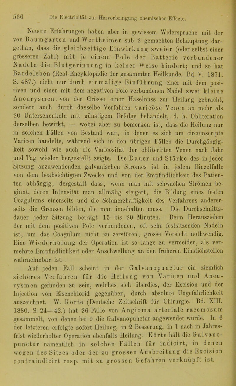 Neuere Erfahrungen liaben aber in gewissem Widerspruche mit der von Bauragarten und Wertheimer sub 2 gemacliten Behauptung dar- gethan, dass die gleichzeitige Einwirkung zweier (oder selbst einer grösseren Zahl) mit je einem Pole der Batterie verbundener Nadeln die Blutgerinnung in keiner Weise hindert; und so hat Bardeloben (Real-Encyldopädie der gesammten Heilkunde. Bd. V. 1871. S. 487.) nicht nur durch einmalige Einführung einer mit dem posi- tiven und einer mit dem negativen Pole verbundenen Nadel zwei kleine Aneurysmen . von der Grösse einer Haselnuss zur Heilung gebracht, sondern auch durch dasselbe Verfahren varicöse Venen an mehr als 20 Unterschenkeln mit günstigem Erfolge behandelt, d. h. Obliteration derselben bewirkt, — wobei aber zu bemerken ist, dass die Heilung nur in solchen Fällen von Bestand war, in denen es sich um circumscripte Varicen handelte, während sich in den übrigen Fällen die Durchgängig- keit sowohl wie auch die Varicosität der obliterirten Venen nach Jahr und Tag wieder horgestellt zeigte. Die Dauer und Stärke des in jeder Sitzung anzuwendenden galvanischen Stromes ist in jedem Einzelfalle von dem beabsichtigten Zwecke und von der Empfindlichkeit des Patien- ten abhängig, dergestalt dass, wenn man mit schwachen Strömen be- ginnt, deren Intensität man allmälig steigert, die Bildung eines festen Coagulums einerseits und die Schmerzhaftigkeit des Verfahrens anderer- seits die Grenzen bilden, die man innehalten muss. Die Durchschnitts- dauer jeder Sitzung beträgt 15 bis 20 Minuten. Beim Herausziehen der mit dem positiven Polo verbundenen, oft sehr festsitzenden Nadeln ist, um das Coagulum nicht zu zerstören, grosse Vorsicht nothwendig. Eine Wiederholung der Operation ist so lange zu vermeiden, als ver- mehrte Empfindlichkeit oder Anschwellung an den früheren Einstichstellen wahrnehmbar ist. Auf jeden Fall scheint in der Galvanopunctur ein ziemlich sicheres Verfahren für die Heilung von Varicen und Aneu- ry'smen gefunden zu sein, welches sich überdies, der Excision und der Injection von Eisenchlorid gegenüber, durch absolute Ungefährlichkeit auszeichnet. W. Körte (Deutsche Zeitschrift für Chirurgie. Bd. XIH. 1880. S. 24—42.) hat 26 Fälle von Angioma arteriale racemosum gesammelt, von denen bei 9 die Galvanopunctur angewendet wurde, ln 6 der letzteren erfolgte sofort Heilung, in 2 Besserung, in 1 nach in Jahres- frist wiederholter Operation ebenfalls Heilung. Körte hält die Galvano- punctur namentlich in solchen Fällen für indicirt, in denen wegen des Sitzes oder der zu grossen Ausbreitung dio Excision contraindicirt resp. mit zu grossen Gefahren verknüpft ist.