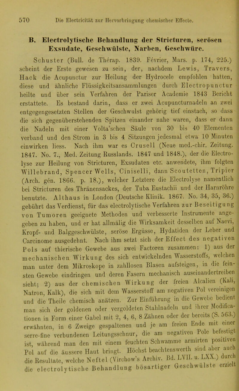 B. i Electrolytische Beliaiidliiiig der Stricturcii, serösen ! Exsudate, Geschwülste, Narben, Geschwüre. | Schuster (Bull, de Therap. 1839. Fevrier, Mars. p. 174, 225.) ’ scheint der Erste gewesen zu sein, der, nachdem Lewis, Travers, ■; Hack die Acupunctur zur Heilung der Hydrocele empfohlen hatten, diese und ähnliche Flüssigkeitsansammlungen durch Electropunctur ; heilte und über sein Verfahren der Pariser Academie 1843 Bericht \ erstattete. Es bestand darin, dass er zwei Acupuncturnadeln an zwei j entgegengesetzten Stellen der Geschwulst gehörig tief einstach, so dass ’ die sich gegenüberstehendon Spitzen einander nahe waren, dass er dann j die Nadeln mit einer Volta’schen Säule von 30 bis 40 Elementen ; verband und den Strom in 3 bis 4 Sitzungen jedesmal etwa 10 Minuten ; ein wirken liess. Nach ihm war es Grusel 1 (Neue med.-chir. Zeitung. 1847. No. 7., Med. Zeitung Russlands. 1847 und 1848.), der die Electro- ; lyse zur Heilung von Stricturen, Exsudaten etc. anwendete, ihm folgten Willebrand, Spencer Wells, Ciniselli, dann Scoutetten, Iripier (Arch. gen. 1866. p. 18.), welcher Letztere die Electrolyse namentlich ; bei Stricturen des Thränensackes, der Tuba Eustachii und der Harnröhre benutzte. Althaus in London (Deutsche Klinik. 1867. No. 34, 35, 36.) gebührt das Verdienst, für das electrolytische Verfahren zur Beseitigung . von Tumoren geeignete Methoden und verbesserte Instrumente ange- geben zu haben, und er hat allmälig die Wirksamkeit desselben auf Naevi, Kropf- und Balggeschwülste, seröse Ergüsse, Hydatiden der Leber und Carcinorae ausgedehnt. Nach ihm setzt sich der Effect des negativen Pols auf thierische Gewebe aus zwei Factoren zusammen: 1) aus der mechanischen Wirkung des sich entwickelnden Wasserstoffs, welchen man unter dem Mikroskope in zalillosen Blasen aufsteigen, in die fein- • sten Gewebe eindringen und deren Fasern mechanisch auseinandertreiben . sieht; 2) aus der chemischen Wirkung der freien Alcalicn (Kali, . Natron, Kalk), die sich mit dem Wasserstoff am negativen Pol Ycreimgcn ; und die Thcile chemisch anätzen. Zur Einführung in die Gewebe bedient < man sich der goldenen oder vergoldeten Stahlnadeln und ihrer Modifica- tionen in Form einer Gabel mit 2, 4, 6, 8 Zähnen oder der bereits (S. 563.) erwähnten, in 6 Zweige gespaltenen und je am freien Ende mit einer scrre-fine verbundenen Leitungsschnur, die am negativen o e e es i» ist, während man den mit einem feuchten Schwamme armirten positiven Pol auf die äussere Haut bringt. Höchst beachtenswerth sind aLcr auch die Resultate, welche Neftel (Virchow’s Archiv. Bd. LVll. u. LXX.) durci die electrolytische Behandlung bösartiger Geschwülste erzielt i