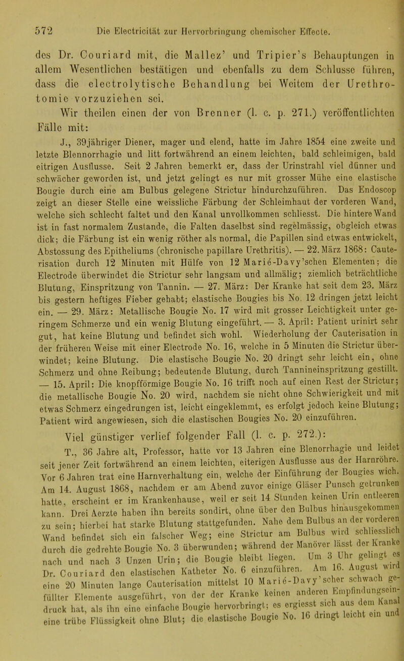 des Dr. Couriard mit, die Malier’ und Tripier’s Behauptungen in allem Wesentlichen bestätigen und ebenfalls zu dem Schlüsse fiilircn, dass die electrolytische Behandlung bei Weitem der ürethro- tomie vorzuziehen sei. Wir theilen einen der von Brenner (1. c. p. 271.) veröffentlichten Fälle mit: J., 39jähriger Diener, mager und elend, hatte im Jahre 1854 eine zweite und letzte Blennorrhagio und litt fortwährend an einem leichten, bald schleimigen, bald eitrigen Ausflusse. Seit 2 Jahren bemerkt er, dass der Urinstrahl viel dünner und schwächer geworden ist, und jetzt gelingt es nur mit grosser Mühe eine elastische Boiigie durch eine am Bulbus gelegene Strictur hindurchzuführen. Das Endoscop zeigt an dieser Stolle eine weissliche Färbung der Schleimhaut der vorderen Wand, welche sich schlecht faltet und den Kanal unvollkommen schliesst. Die hintere Wand ist in fast normalem Zustande, die Falten daselbst sind regelmässig, obgleich etwas dick; die Färbung ist ein wenig röther als normal, die Papillen sind etwas entwickelt, Abstossung des Epitholiums (chronische papillare Urethritis). — 22. März 1868: Caute- risation durch 12 Minuten mit Hülfe von 12 Marie-Davy’schen Elementen; die Electrode überwindet die Strictur sehr langsam und allmälig; ziemlich beträchtliche Blutung, Einspritzung von Tannin. — 27. März: Der Kranke hat seit dem 23. März bis gestern heftiges Fieber gehabt; elastische Bougies bis No, 12 dringen jetzt leicht ein. — 29. März: Metallische Bougie No. 17 wird mit grosser Leichtigkeit unter ge- ringem Schmerze und ein wenig Blutung eingeführt.— 3. April: Patient urinirt sehr gut, hat keine Blutung und befindet sich wohl. Wiederholung der Cauterisation in der früheren Weise mit einer Electrode No. 16, welche in 5 Minuten die Strictur über- windet; keine Blutung. Die elastische Bougie No. 20 dringt sehr leicht ein, ohne Schmerz und ohne Reibung; bedeutende Blutung, durch Tannineinspritzung gestillt. 15. April: Die knopfförmige Bougie No. 16 trifft noch auf einen Rest der Strictur; die metallische Bougie No. 20 wird, nachdem sie nicht ohne Schwierigkeit und mit etwas Schmerz eingedrungen ist, leicht eingeklemmt, es erfolgt jedoch keine Blutung; Patient wird angewiesen, sich die elastischen Bougies No. 20 einzuführen. Viel günstiger verlief folgender Fall (1. c. p. 272.): T., 36 Jahre alt, Professor, hatte vor 13 Jahren eine Blenorrhagie und leidet seit jener Zeit fortwährend an einem leichten, eiterigen Ausflusse aus der Harnröhre. Vor 6 Jahren trat eine Harnverhaltung ein, welche der Einführung der Bougies wich. Am 14. August 1868, nachdem er am Abend zuvor einige Gläser Punsch getrunken hatte, erscheint er im Krankenhause, weil er seit 14 Stunden keinen Urin entleeren kann. Drei Aerzte haben ihn bereits sondirt, ohne über den Bulbus hinausgekommen zu sein; hierbei hat starke Blutung stattgefunden. Nahe dem Bulbus an der vorderen Wand befindet sich ein falscher Weg; eine Strictur am Bulbus schl'ossl.ch durch die gedrehte Bougie No. 3 überwunden; während der Manöver lasst der Kranke nach und nach 3 Unzen Urin; die Bougie bleibt liegen. Um 3 Uhr Dr. Couriard den elastischen Katheter No. 6 einzuführen. Am 16. August vir eine 20 Minuten lange Cauterisation mittelst 10 Marid-Davy scier . füllter Elemente ausgeführt, von der der Kranke keinen anderen «n^e>n druck hat, als ihn eine einfache Bougie hervorbringt; es orgioss sic “j''® eine trübe Flüssigkeit ohne Blut; die elastische Bougie No. 16 dringt leicht ein und