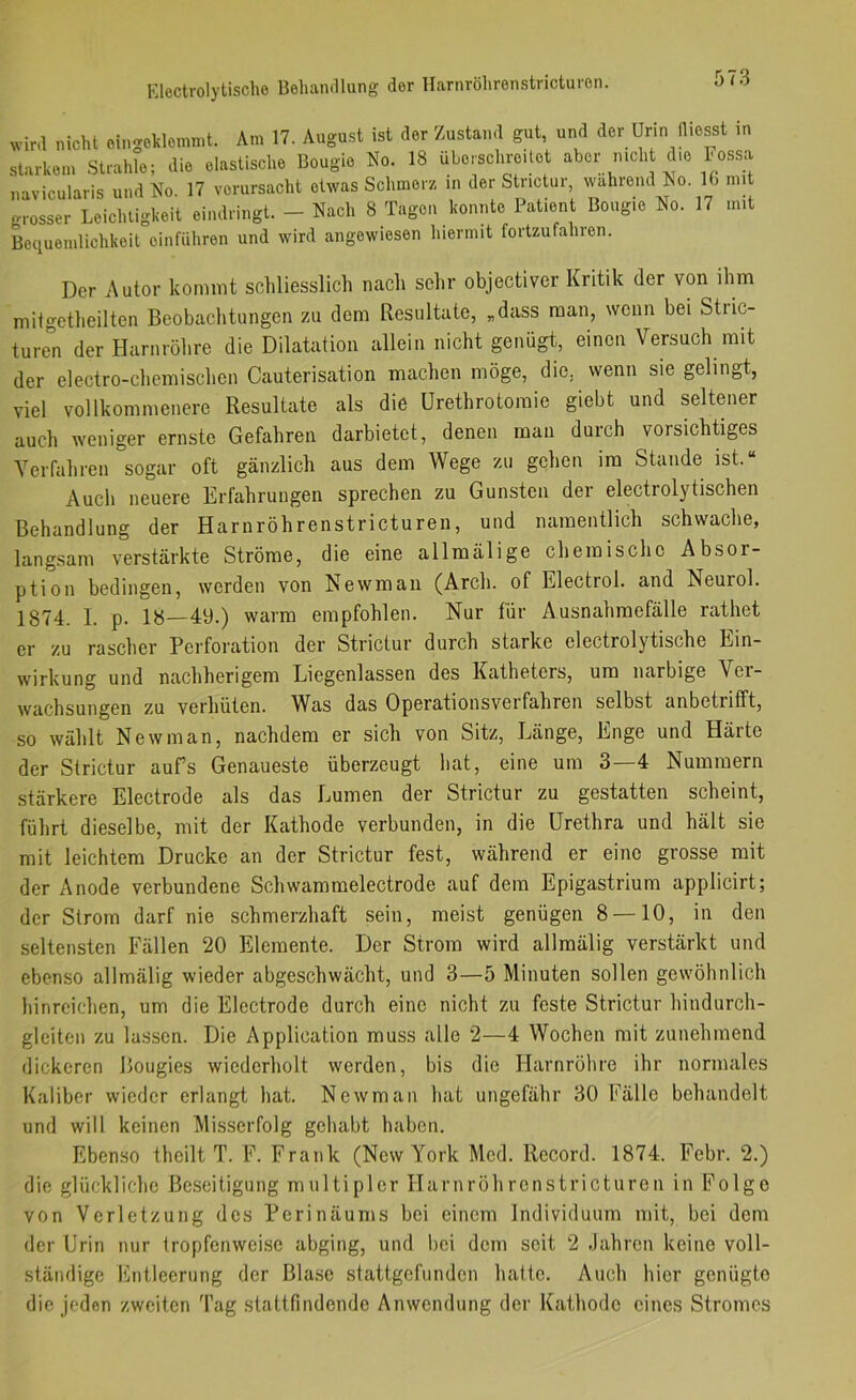 Eloctrolytische Behaiullung der llarnrölirenstricturon. wird nicht oingokleinmt. Am 17. August ist der Zustand gut, und der Urin diosst in starkem Strahle; die elastische Bougie No. 18 überschreitet aber mch c .e hossa navicularis und No 17 verursacht etwas Schmerz in der Stnctur, wählend No. 16 mit LcicT;igl..it ei.Mlnngt. - Nacl. 8 T.ag.n Pali.nt licgie No. 17 mit Bequemlichkeit oinfiiliren und wird angewiesen hiermit fortzufahien. Der Autor kommt schliesslich nach sehr objectiver Kritik der von ihm mitgetheilten Beobachtungen zu dem Resultate, „dass man, wenn bei Stric- ture°n der Harnröhre die Dilatation allein nicht genügt, einen Versuch mit der electro-chemischen Cauterisation machen möge, die, wenn sie gelingt, viel vollkommenere Resultate als die Urethrotomie giebt und seltener auch weniger ernste Gefahren darbietet, denen man durch vorsichtiges YeiTahren sogar oft gänzlich aus dem Wege zu gehen im Stande ist.“ Auch neuere Erfahrungen sprechen zu Gunsten der electrolytischen Behandlung der Harnröhrenstricturen, und namentlich schwache, langsam verstärkte Ströme, die eine allmälige cheinischo Absor- ption bedingen, werden von Newman (Arcli. of Electrol. and Neurol. 1874. I. p. 18—49.) warm empfohlen. Nur für Ausnahmefälle rathet er zu rascher Perforation der Strictur durch starke electrolytische Ein- wirkung und nachherigem Licgenlassen des Katheters, um narbige Ver- wachsungen zu verhüten. Was das Operationsverfahren selbst anbetrifft, so wählt Newman, nachdem er sich von Sitz, Länge, Enge und Härte der Strictur aufs Genaueste überzeugt hat, eine um 3—4 Nummern stärkere Electrode als das Lumen der Strictur zu gestatten scheint, führt dieselbe, mit der Kathode verbunden, in die Urethra und hält sie mit leichtem Drucke an der Strictur fest, während er eine grosse mit der Anode verbundene Schwammelectrode auf dem Epigastrium applicirt; der Strom darf nie schmerzhaft sein, meist genügen 8 — 10, in den seltensten Fällen 20 Elemente. Der Strom wird allmälig verstärkt und ebenso allmälig wieder abgeschwächt, und 3—5 Minuten sollen gewöhnlich hinreichen, um die Electrode durch eine nicht zu feste Strictur hindurch- gleiten zu lassen. Die Application muss alle 2—4 Wochen mit zunehmend dickeren Bougies wiederholt werden, bis die Harnröhre ihr normales Kaliber wieder erlangt hat. Newman hat ungefähr 30 Fälle behandelt und will keinen Misserfolg gehabt haben. Ebenso theilt T. F. Frank (New York Mod. Record. 1874. Febr. 2.) die glückliche Beseitigung multipler Harnröhrenstricturen in Folge von Verletzung des Perinäums bei einem Individuum mit, bei dem der Urin nur tropfenweise abging, und bei dem seit 2 -lahron keine voll- ständige Kntleeriing der Blase stattgefunden hatte. Auch hier genügte die jeden zweiten Tag stattfindende Anwendung der Kathode eines Stromes