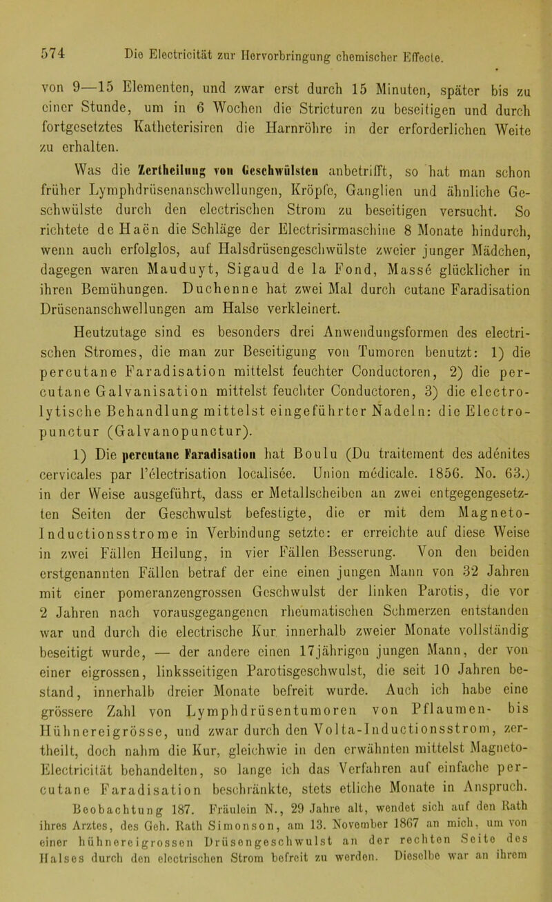 von 9—15 Elementen, und zwar erst durch 15 Minuten, später bis zu einer Stunde, um in 6 Wochen die Stricturen zu beseitigen und durch fortgesetztes Katlieterisiren die Harnrölire in der erforderlichen Weite zu erhalten. Was die Zcrtheiliiiig von Geschwülsten anbetritft, so hat man schon früher Lymphdrüsenanschwellungen, Kröpfe, Ganglien und ähnliche Ge- schwülste durch den electrischen Strom zu beseitigen versucht. So richtete deHaen die Schläge der Electrisirmaschine 8 Monate hindurch, wenn auch erfolglos, auf Halsdrüsengeschwülste zweier junger Mädchen, dagegen waren Mauduyt, Sigaud de la Fond, Masse glücklicher in ihren Bemühungen. Duchenne hat zwei Mal durch cutane Faradisation Drüsenanschwellungen am Halse verkleinert. Heutzutage sind es besonders drei Anwendungsformen des electri- schen Stromes, die man zur Beseitigung von Tumoren benutzt: 1) die percutane Farad isation mittelst feuchter Conductoren, 2) die per- cutane Galvanisation mittelst feuchter Conductoren, 3) die electro- lytische Behandlung mittelst eingeführter Nadeln: die Electro- punctur (Galvanopunctur). 1) Die pcrcutaiic Varadisalioii hat Boulu (Du traitement des adenites cervicales par l’electrisation localisee. Union medicale. 1856. No. 63.) in der Weise ausgeführt, dass er Metallscheibcn an zwei entgegengesetz- ten Seiten der Geschwulst befestigte, die er mit dem Magneto- 1 nductionsstrome in Verbindung setzte: er erreichte auf diese Weise in zwei Fällen Heilung, in vier Fällen Besserung. Von den beiden erstgenannten Fällen betraf der eine einen jungen Mann von 32 Jahren mit einer pomeranzengrossen Geschwulst der linken Parotis, die vor 2 Jahren nach vorausgegangenen rheumatischen Schmerzen entstanden war und durch die electrische Kur innerhalb zweier Monate vollständig beseitigt wurde, — der andere einen 17jährigen jungen Mann, der von einer eigrossen, linksseitigen Parotisgeschwulst, die seit 10 Jahren be- stand, innerhalb dreier Monate befreit wurde. Auch ich habe eine grössere Zahl von Lymphdrüsentumoren von Pflaumen- bis Hühnereigrösse, und zwar durch den Volta-lnductionsstrom, zer- theilt, doch nahm die Kur, gleichwie in den erwähnten mittelst Magneto- Electricität behandelten, so lange ich das Verfahren auf einfache per- cutane Faradisation beschränkte, stets etliche Monate in Anspruch. Beobachtung 187. Fräulein N., 29 Jahre alt, wendet sich auf den Rath ihres Arztes, des Geh. Rath Siinonson, am 13. November 1867 an mich, um von einer hühnereigrossen Drüsengeschwulst an der rechten Seite des Halses durch den electrischen Strom befreit zu werden. Dieselbe war an ihrem