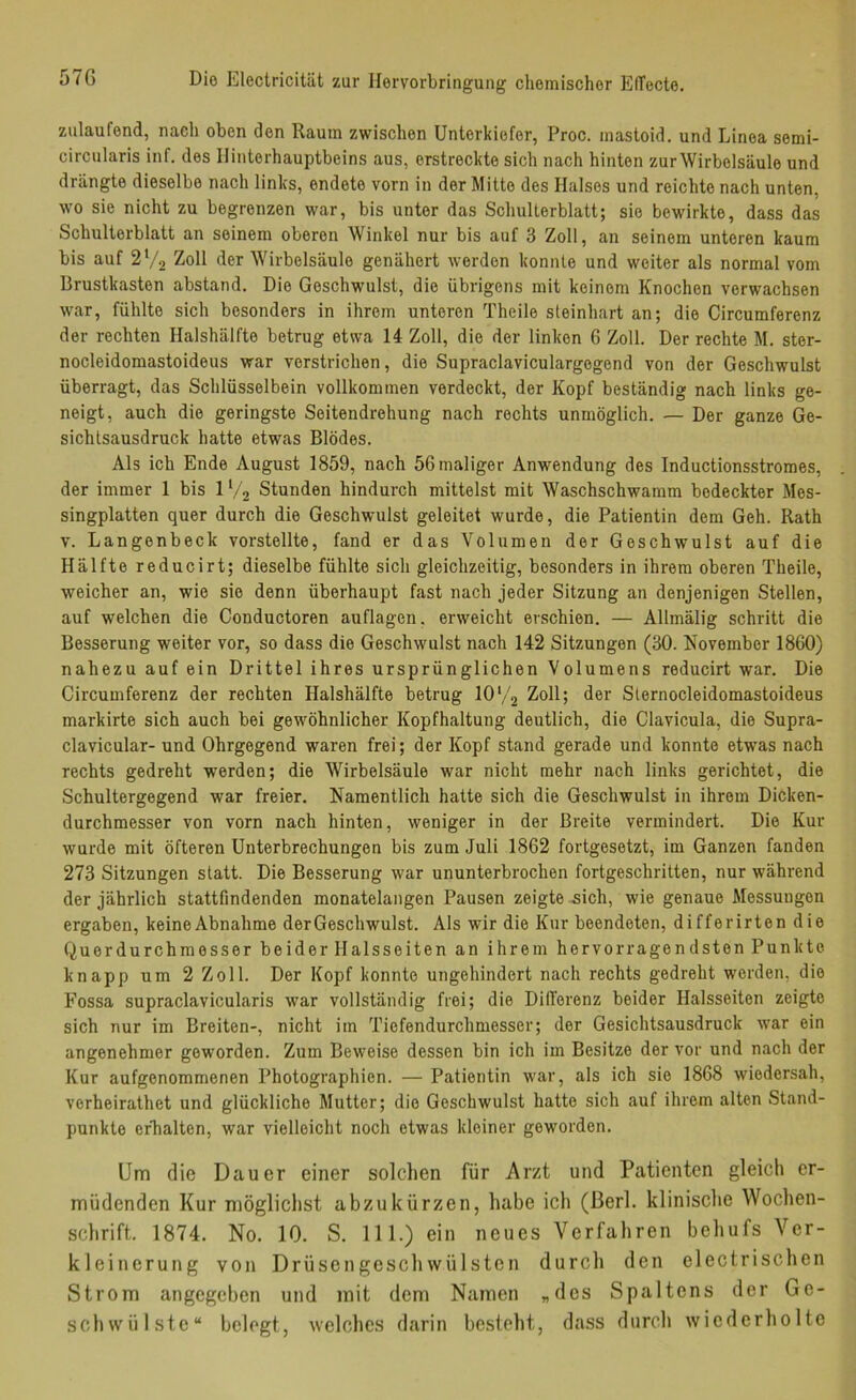 zulaufend, nach oben den Raum zwischen Unterkiefer, Proc. mastoid. und Linea semi- circularis inf. des Hinterhauptbeins aus, erstreckte sich nach hinten zur Wirbelsäule und drängte dieselbe nach links, endete vorn in der Mitte des Halses und reichte nach unten, wo sie nicht zu begrenzen war, bis unter das Schulterblatt; sie bewirkte, dass das Schulterblatt an seinem oberen Winkel nur bis auf 3 Zoll, an seinem unteren kaum bis auf 2V2 Zoll der Wirbelsäule genähert werden konnte und weiter als normal vom Brustkasten abstand. Die Geschwulst, die übrigens mit keinem Knochen verwachsen war, fühlte sich besonders in ihrem unteren Theile steinhart an; die Circumferenz der rechten Ilalshälfte betrug etwa 14 Zoll, die der linken 6 Zoll. Der rechte M. ster- nocleidomastoideus war verstrichen, die Supraclaviculargegend von der Geschwulst überragt, das Schlüsselbein vollkommen verdeckt, der Kopf beständig nach links ge- neigt, auch die geringste Seitendrehung nach rechts unmöglich. — Der ganze Ge- sichtsausdruck hatte etwas Blödes. Als ich Ende August 1859, nach 56 maliger Anwendung des Inductionsstromes, der immer 1 bis IV2 Stunden hindurch mittelst mit Waschschwamm bedeckter Mes- singplatten quer durch die Geschwulst geleitet wurde, die Patientin dem Geh. Rath v. Langenbeck vorstellte, fand er das Volumen der Geschwulst auf die Hälfte reducirt; dieselbe fühlte sich gleichzeitig, besonders in ihrem oberen Theile, weicher an, wie sie denn überhaupt fast nach jeder Sitzung an denjenigen Stellen, auf welchen die Conductoren auflagen. erweicht erschien. — Allmälig schritt die Besserung weiter vor, so dass die Geschwulst nach 142 Sitzungen (30. November 1860) nahezu auf ein Drittel ihres ursprünglichen Volumens reducirt war. Die Circumferenz der rechten Halshälfte betrug 10‘/2 Zoll; der Sternocleidomastoideus markirte sich auch bei gewöhnlicher Kopfhaltung deutlich, die Clavicula, die Supra- clavicular- und Ohrgegend waren frei; der Kopf stand gerade und konnte etwas nach rechts gedreht werden; die Wirbelsäule war nicht mehr nach links gerichtet, die Schultergegend war freier. Namentlich hatte sich die Geschwulst in ihrem Dicken- durchmesser von vorn nach hinten, weniger in der Breite vermindert. Die Kur wurde mit öfteren Unterbrechungen bis zum Juli 1862 fortgesetzt, im Ganzen fanden 273 Sitzungen statt. Die Besserung war ununterbrochen fortgeschritten, nur während der jährlich stattfindenden monatelangen Pausen zeigte sich, wie genaue Messungen ergaben, keine Abnahme der Geschwulst. Als wir die Kur beendeten, differirten die Querdurchmesser beider Halsseiten an ihrem hervorragendsten Punkte knapp um 2 Zoll. Der Kopf konnte ungehindert nach rechts gedreht werden, die Fossa supraclavicularis war vollständig frei; die DilTerenz beider Halsseiten zeigte sich nur im Breiten-, nicht im Tiefendurchmesser; der Gesichtsausdruck war ein angenehmer geworden. Zum Beweise dessen bin ich im Besitze der vor und nach der Kur aufgenommenen Photographien. — Patientin war, als ich sie 1868 wiedersah, verheirathet und glückliche Mutter; die Geschwulst hatte sich auf ihrem alten Stand- punkte erhalten, war vielleicht noch etwas kleiner geworden. Um die Dauer einer solchen für Arzt und Patienten gleich er- müdenden Kur möglichst abzukürzen, habe ich (ßerl. klinische Wochen- schrift. 1874. No. 10. S. 111.) ein neues Verfahren behufs Ver- kleinerung von Drüsengeschwülsten durch den electrischen Strom angegeben und mit dem Namen „des Spaltens der Ge- schwülste“ belogt, welches darin besteht, dass durch wiederholte