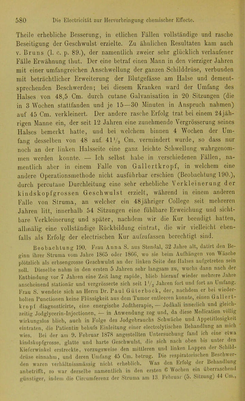 Theile erhebliche Besserung, in etlichen Fällen vollständige und rasche Beseitigung der Geschwulst erzielte. Zu ähnlichen Resultaten kam auch V. Bruns (1. c. p. 89.), der namentlich zweier sehr glücklich verlaufener Fälle Erwähnung thut. Der eine betraf einen Mann in den vierziger Jahren mit einer umfangreichen Anschwellung der ganzen Schilddrüse, verbunden mit beträchtlicher Erweiterung der Blutgefässe am Halse und dement- sprechenden Beschwerden; bei diesem Kranken ward der Umfang des Halses von 48,5 Cm. durch cutane Galvanisation in 20 Sitzungen (die in 3 Wochen stattfanden und je 15—30 Minuten in Anspruch nahmen) auf 45 Cm. verkleinert. Der andere rasche Erfolg trat bei einem 24jäh- rigen Manne ein, der seit 12 Jahren eine zunehmende Vergrösserung seines Halses bemerkt hatte, und bei welchem binnen 4 Wochen der Um- fang desselben von 48 auf 41V2 Cm. vermindert wurde, so dass nur noch an der linken Halsseite eine ganz leichte Schwellung wahrgenom- men werden konnte. — Ich selbst habe in verschiedenen Fällen, na- mentlich aber in einem Falle von Gallertkropf, in welchem eine andere Operationsmethode nicht ausführbar erschien (Beobachtung 190.), durch percutane Durchleitung eine sehr erhebliche Verkleinerung der kindskopfgrossen Geschwulst ei'zielt, während in einem anderen Falle von Struma, an welcher ein 48jähriger College seit mehreren Jahren litt, innerhalb 54 Sitzungen eine fühlbare Erweichung und sicht- bare Verkleinerung und später, nachdem wir die Kur beendigt hatten, allinälig eine vollständige Rückbildung eintrat, die wir vielleicht eben- falls als Erfolg der electrischen Kur aufzufassen berechtigt sind. Beobachtung 190. Frau Anna S. aus Stendal, J2 Jahre alt, datirt den Be- ginn ihrer Struma vom Jalire 18G5 oder 18GG, wo sie beim Aufhängen von Wäsche plötzlich als erbsengrosse Geschwulst an der linken Seite des Halses aufgetreten sein soll. Dieselbe nahm in den ersten 5 Jahren sehr langsam zu, wuchs dann nach der Entbindung vor 7 Jahren eine Zeit lang rapide, blieb hierauf wieder mehrere Jahre anscheinend stationär und vergrösserte sich seit 1 '/-i Jahren fort und fort an Umfang. Frau S. wendete sich an Herrn Dr. Paul Güterbock, der, nachdem er bei wieder- holten Functionen keine Flüssigkeit aus dem Tumor entleeren konnte, einen Gallert- kropf diagnosticirte, eine energische Jodtherapie,— Jodkali innerlich und gleich- zeitig Jodglycerin-lnjectionen, — in Anwendung zog und, da diese Medication völlig wirkungslos blieb, auch in Folge des .Jodgebrauchs Schwäche und Appetitlosigkeit eintraten, die Patientin behufs Einleitung einer electrolytischon Behandlung an mich wies. Bei der am 9. Februar 1878 angestellten Untersuchung fand ich eine etwa kinilskopfgrosse, glatte und harte Geschwulst, die sich nach oben bis unter den Kieferwinkel erstreckte, vorzugsweise den mittleren und linken Lappen der Schild- drüse einnahm, und deren Umfang 45 Cm. betrug. Die respiratorischen Bescln\ei- den waren verhältnissmässig nicht erheblich. Was den Erfolg der Behandlung anbetrilTt, so war derselbe namentlich in den ersten G W'oehen ein überiascheml günstiger, indem die Circumferonz der Struma am IJ hehruar (o. Sitzung) -l-l Cm.,