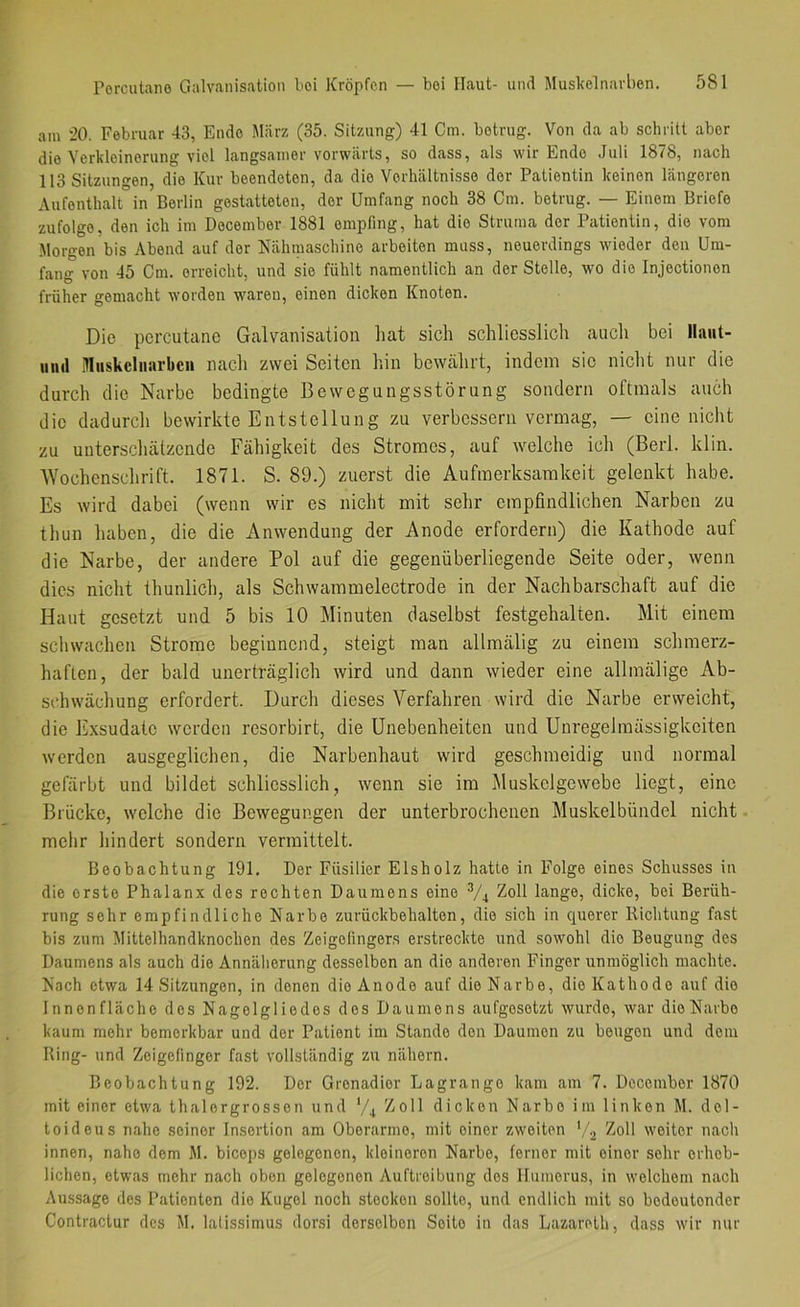 am 20. Februar 43, Endo März (35. Sitzung) 41 Cm. betrug. Von da ab schritt aber die Verkleinerung viel langsamer vorwärts, so dass, als wir Endo Juli 1876, nach 113 Sitzungen, die Kur beendeten, da die Verhältnisse der Patientin keinen längeren Aufenthalt in Berlin gestatteten, der Umfang noch 38 Cm. betrug. — Einem Briefe zufolge, den ich im Decembor 1881 empfing, hat die Struma der Patientin, die vom Morgen bis Abend auf der Nähmaschine arbeiten muss, neuerdings wieder den Um- fang von 45 Cm. erreicht, und sie fühlt namentlich an der Stelle, wo die Injectionon früher gemacht worden waren, einen dicken Knoten. Die percutane Galvanisation hat sich schliesslich auch bei llaiit- iinil Mnskelnarbcn nach zwei Seiten hin bewährt, indem sie nicht nur die durch die Narbe bedingte Bewegungsstörung sondern oftmals auch die dadurch bewirkte Entstellung zu verbessern vermag, — eine nicht zu unterschätzende Fähigkeit des Stromes, auf welche ich (Berl. klin. 'Wochenschrift. 1871. S. 89.) zuerst die Aufmerksamkeit gelenkt habe. Es wird dabei (wenn wir es nicht mit sehr empfindlichen Narben zu thun haben, die die Anwendung der Anode erfordern) die Kathode auf die Narbe, der andere Pol auf die gegenüberliegende Seite oder, wenn dies nicht thunlich, als Schwammelectrode in der Nachbarschaft auf die Haut gesetzt und 5 bis 10 Minuten daselbst festgehalten. Mit einem scliwachen Strome beginnend, steigt man allmälig zu einem schmerz- haften, der bald unerträglich wird und dann wieder eine allmälige Ab- schwächung erfordert. Durch dieses Verfahren wird die Narbe erweicht, die Exsudate werden resorbirt, die Unebenheiten und Unregelmässigkeiten werden ausgeglichen, die Narbenhaut wird geschmeidig und normal gefärbt und bildet schliesslich, wenn sie im Muskelgewebe liegt, eine Brücke, welche die Bewegungen der unterbrochenen Muskelbündel nicht melir liindert sondern vermittelt. Beobachtung 191. Der Füsilier Eisholz hatte in Folge eines Schusses in die erste Phalanx des rechten Daumens eine ^/^ Zoll lange, dicke, bei Berüh- rung sehr empfindliche Narbe zurückbehalten, die sich in querer Richtung fast bis zum Mittelhandknochen des Zeigefingers erstreckte und sowohl die Beugung des Daumens als auch die Annäherung desselben an die anderen Finger unmöglich machte. Nach etwa 14 Sitzungen, in denen die Anode auf die Narbe, die Kathode aut die Innenfläche dos Nagelgliedes dos Daumens aufgesetzt wurde, war die Narbe kaum mehr bemerkbar und der Patient im Stande den Daumen zu beugen und dom Ring- und Zeigefinger fast vollständig zu nähern. Beobachtung 192. Der Grenadier Lagrango kam am 7. Decembor 1870 mit einer etwa thalorgrosson und Zoll dicken Narbe im linken M. del- toideus nahe seiner Insertion am Oberarme, mit einer zweiten '/j Zoll weiter nach innen, nahe dem M. bicops gelegenen, kleineren Narbe, ferner mit einer sehr erheb- lichen, etwivs mehr nach oben gelegenen Auftreibung dos Humerus, in welchem nach Aussage des Patienten die Kugel noch stocken sollte, und endlich mit so bedeutender Contractur des M. lalissimus dorsi derselben Seite in das Lazareth, dass wir nur