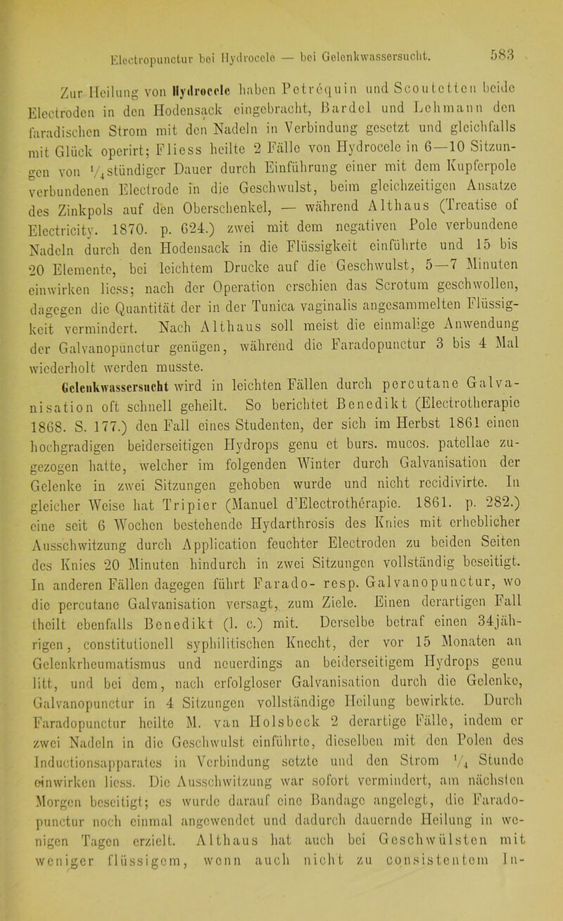 Elcctropuiictur boi Ilyclrocclo — bei Golonltwasscrsuclit. Zur Heilung von Ilytirooolc liaben Petrequin und Scou letten beide Eleclrodcn in den Hodensack eingebraebt, Bardel und Ijehniann den faradisclien Strom mit den Nadeln in Verbindung gesetzt und gleichfalls mit Glück operirt; Fliess heilte 2 Fälle von Hydrocele in 6—10 Sitzun- gen von bqständiger Dauer durch Einführung einer mit dem Kupferpole verbundenen Electrode in die Geschwulst, beim gleichzeitigen Ansätze des Zinkpols auf den Oberschenkel, — während Althaus (iieatise of Electricity. 1870. p. 624.) zwei mit dem negativen Pole verbundene Nadeln durch den Hodensack in die Flüssigkeit einführte und 15 bis 20 Elemente, bei leichtem Drucke auf die Geschwulst, o 7 Minuten einwirken liess; nach der Operation erschien das Scrotum geschwollen, dagegen die Quantität der in der lunica vaginalis angesammelten hlüssig- keit vermindert. Nach Althaus soll meist die einmalige Anwendung der Galvanopunctur genügen, während die haradopunctur 3 bis 4 Mal wiederliolt werden musste. Gcleiikwassersiicht wird in leichten Fällen durch percutane Galva- nisation oft schnell geheilt. So berichtet Benedikt (Electrotherapie 1868. S. 177.) den Fall eines Studenten, der sich im Herbst 1861 einen hochgradigen beiderseitigen Hydrops genu et burs. mucos. patellae zu- gezogen hatte, welcher im folgenden Winter durch Galvanisation der Gelenke in zwei Sitzungen gehoben wurde und nicht recidivirte. In gleicher Weise hat Tripicr (Manuel d’Electrothcrapie. 1861. p. 282.) eine seit 6 'Wochen bestehende Hydarthrosis des Knies mit erheblicher Ausschwitzung durch Application feuchter Electroden zu beiden Seiten des Knies 20 Minuten hindurch in zwei Sitzungen vollständig beseitigt. In anderen Fällen dagegen führt Farado- resp. Galvanopunctur, wo die percutane Galvanisation versagt, zum Ziele. Einen derartigen Fall theilt ebenfalls Benedikt (1. c.) mit. Derselbe betraf einen 34jäh- rigen, constitutioneil syphilitischen Knecht, der vor 15 Monaten an Gelenkrheumatismus und neuerdings an beiderseitigem Hydrops genu litt, und bei dem, nach erfolgloser Galvanisation durch die Gelenke, Galvanopunctur in 4 Sitzungen vollständige Heilung bewirkte. Durch Faradopunctur heilte M. van Holsbeck 2 derartige Fälle, indem er zwei Nadeln in die Geschwulst einführte, dieselben mit den Polen des Inductionsapparates in Verbindung setzte und den Strom ',4 Stunde oinwirken Hess. Die Ausschwitzung war sofort vermindert, am nächsten Morgen beseitigt; cs wurde darauf eine Bandage angelegt, die Farado- punctur noch einmal angcwcndct und dadurch dauernde Heilung in we- nigen Tagen erzielt. Althaus hat auch bei Geschwülsten mit weniger flüssigem, wenn auch nicht zu consistentem ln-