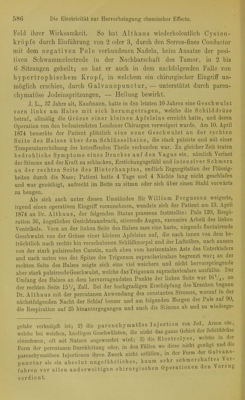 Feld ihrer Wirksamkeit. So liat Altliaiis wiedcrholciiilich Cysten- kröpfc durch Einrühruiig von 2 oder 3, durch den Scrrcs-fines Conductor mit dem negativen Pole verbundenen Nadeln, beim Ansätze der posi- tiven Schwammelectrode in der Nachbarschaft des Tumor, in 2 bis 6 Sitzungen geheilt; so hat er aucli in dem naclifolgenden Falle von hypertrophischem Kropf, in welchem ein chirurgisclier Eingriff un- möglich erschien, durch Galvanopunctur, — unterstützt durch paren- chymatöse Jodeinspritzungen, — Heilung bewirkt. J. L., 37 Jahre alt, Kaufmann, hatte in den letzten 10 Jahren eine Geschwulst vorn links am Halse mit sich herumgetragen, welche die Schilddrüse betraf, allmälig die Grösse einer kleinen Apfelsine erreicht hatte, und deren Operation von den bedeutendsten Londoner Chirurgen verweigert wurde. Am 10. April 1874 bemerkte der Patient plötzlich eine neue Geschwulst an der rechten Seite des Halses über dem Schlüsselbeine, die stark pulsirte und mit einer Temperaturerhöhung der betreffenden Theile verbunden war. Zu gleicher Zeit traten bedrohliche Symptome eines Druckes auf den Vagus ein, nämlich Verlust der Stimme und der Kraft zu schlucken, Erstickungsgefühl und intensiver Schmerz an der rechten Seite des Hinterhauptes, endlich Regurgitation der Flüssig- keiten durch die Nase; Patient hatte 4 Tage und 4 Nächte lang nicht geschlafen und war genöthigt, aufrecht im Bette zu sitzen oder sich über einen Stuhl vorwärts zu beugen. Als sich auch unter diesen Umständen Sir William Fergusson weigerte, irgend einen operativen Eingriff vorzunehmen, wendete sich der Patient am 13. April 1874 an Dr. Althaus, der folgenden Status praesens feststellte: Puls 120, Respi- ration 3G, ängstlicher Gesichtsausdruck, stierende Augen, excessive Arbeit des linken Ventrikels. Vorn an der linken Seite des Halses sass eine harte, nirgends lluctuironde Geschwulst von der Grösse einer kleinen Apfelsine auf, die nach innen \on dem be- trächtlich nach rechts hin verschobenen Schildknorpel und der Luftröhre, nach aussen von der stark pulsirenden Carotis, nach oben vom horizontalen Aste des Unteikiefers und nach unten von der Spitze des Trigonum supraclavicularo begrenzt war; an der rechten Seite des Halses zeigte sich eine viel weichere und nicht hervorspringende aber stark pulsirendeGeschwulst, welche dasTrigonum supraclaviculare ausfüllle. Der Umfang des Halses an dem hervorragendsten Punkte der linken Seite war 16*, 4, an der rechten Seite 15 V2 Zoll. Bei der hochgradigen Erschöpfung dos Kranken begann Dr. Althaus mit der porcutanen Anwendung dos constanten Stromes, worauf in der nächstfolgenden Nacht der Schlaf besser und am leigenden Morgen der 1 uls auf 90, die Respiration auf 25 hinuntergegangen und auch die Stimme ab und zu wiederge- gefahr verknüpft ist; 2) die parenchymatöse Injection von Jod, Arsen cR:., welche bei weichen, knolligen Geschwülsten, die nicht das ganze Gebiet der Schik ruse cinnehmen, oft mit Nutzen angewendet wird; 3) die Elcctioljsc, welclic ^ Form der porcutanen Durchloitung oder, in den Fällen wo diese nicht genügt un parenchymatösen injectionen ihren Zweck nicht erfüllen, in der l'orm der Gal\ano punctur als ein absolut ungefährliches, kaum sehr schmerzhaftes Ver- fahren vor allen anderweitigen chirurgischen Operationen den orzug verdient.
