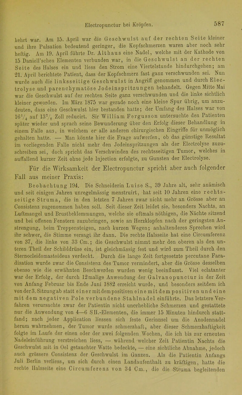 Eloctropunctur bei Kröpfen. kehrt war. Am 15. April war die Geschwulst auf der rechten Seite kleiner und ihre Pulsation bedeutend geringer, die Kopfschmerzen waren aber noch sehr heftig. Am 19. April führte Dr. Alt haus eine Nadel, welche mit der Kathode von 15 DanieH’schon Elementen verbunden war, in die Geschwulst an der rechten Seite des Halses ein und Hess den Strom eine Viertelstunde hindurchgehen; am 21. April berichtete Patient, dass der Kopfschmerz fast ganz verschwunden sei. Nun wurde auch die linksseitige Geschwulst in Angriff genommen und durch Elec- trolyse und parenchymatöse Jodeinspritzungen behandelt. Gegen Mitte Mai war die Geschwulst auf der rechten Seite ganz verschwunden und die linke sichtlich kleiner geworden. Im Marz 1875 war gerade noch eine kleine Spur übrig, um anzu- deuten, dass eine Geschwulst hier bestanden hatte; der Umfang des Halses war von 16'/4 auf 13Vs Zoll reducirt. Sir William Fergusson untersuchte den Patienten später wieder und sprach seine Bewunderung über den Erfolg dieser Behandlung in einem Falle aus, in welchem er alle anderen chirurgischen Eingriffe für unmöglich gehalten hatte. — Man könnte hier die Frage aufwerfen, ob das günstige Resultat im vorliegenden Falle nicht mehr den Jodeinspritzuugen als der Electrolyse zuzu- schreiben sei, doch spricht das Verschwinden des rechtsseitigen Tumor, welches in auffallend kurzer Zeit ohne jede Injection erfolgte, zu Gunsten der Electrolyse. Für die Wirksamkeit der Electropunctur spricht aber auch folgender Fall aus meiner Praxis: Beobachtung 194. Die Schneiderin Luise S., 39 Jahre alt, sehr anämisch und seit einigen Jahren unregelmässig menstruirt, hat seit 10 Jahren eine rechts- seitige Struma, die in den letzten 7 Jahren zwar nicht mehr an Grösse aber an Consistenz zugenommen haben soll. Seit dieser Zeit leidet sie, besonders Nachts, an Luftmangel und Brustbeklemmungen, welche sie oftmals nöthigen, die Nächte sitzend und bei offenen Fenstern zuzubringen, sowie an Herzklopfen nach der geringsten An- strengung, beim Treppensteigen, nach kurzen Wegen; anhaltenderes Sprechen wird ihr schwer, die Stimme versagt ihr dann. Die rechte Halsseite hat eine Circumferenz von 37, die linke von 33 Cm.; die Geschwulst nimmt mehr den oberen als den un- teren Theil der Schilddrüse ein, ist gleichmässig fest und wird zum Theil durch den Sternocleidomastoideus verdeckt. Durch die lange Zeit fortgesetzte percutano Fara- disation wurde zwar die Consistenz des Tumor vermindert, aber die Grösse desselben ebenso wie die erwähnten Beschwerden wurden wenig beeinflusst. Viel eclatanter war der Erfolg, der durch 12malige Anwendung der Galvanopunctur in der Zeit von Anfang Februar bis Ende Juni 1882 erreicht wurde, und besonders seitdem ich von der 3. Sitzung ab statt e i n e r mit dem positiven einomitdempositiven und eine mit dem negativen Pole verbundene Stahlnadel einführte. Das letztere Vor- fahren verursachte zwar der Patientin nicht unerhebliche Schmerzen und gestattete nur die Anwendung von 4—G S II.-Elementen, die immer 15 Minuten hindurch statt- fand; nach jeder Application Hessen sich feste Gerinnsel um die Anodonnadol herum wahrnehmen, der Tumor wurde schmerzhaft, aber dieser Schmerzhaftigkeit folgte im Laufe der einen oder der zwei folgenden Wochen, die ich bis zur erneuten Nadeleinführung verstreichen Hess, — während welcher Zeit Patientin Nachts die Geschwulst mit in Oel getauchter Watte bedeckte, — eine sichtliche Abnahme, jedoch auch grössere Consistenz der Geschwulst im Ganzen. Als dio Patientin Anfangs Juli Berlin verliess, um sich durch einen Landaufenthalt zu kräftigen, hatte die rechte ilalsscito eine Circumferenz von 34 Cm., dio die Struma begleitenden