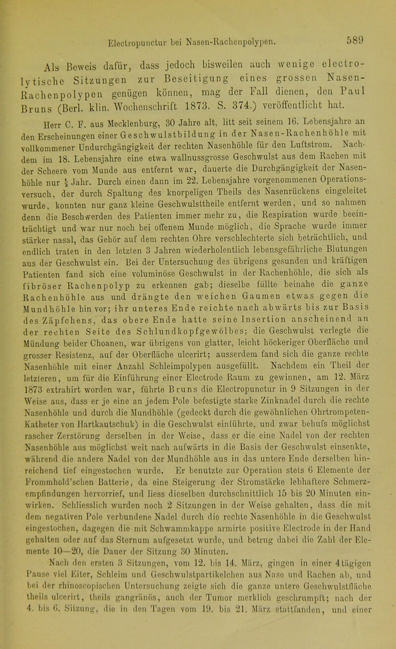 Eleclropunclur bei Nasen-Raclienpolypen. Als Beweis dafür, dass jedocli bisweilen auch wenige electro- lytischc Sitzungen zur Beseitigung eines grossen Nasen- Rachenpolypen genügen können, mag der Fall dienen, den Paul Bruns (Berl. klin. Wochenschrift 1873. S. 374.) veröffentlicht hat. Herr C. F. aus Mecklenburg, 30 Jahre alt, litt seit seinem 16. Lebensjahre an den Erscheinungen einer Geschwulstbildung in der Nasen-Rachenhöhle mit vollkommener ündurchgängigkeit der rechten Rasenhöhle für den Luftstrom. Rach- dem im 18. Lebensjahre eine etwa wallnussgrosse Geschwulst aus dem Rachen mit der Scheere vom Miinde aus entfernt war, dauerte die Durchgängigkeit der Nasen- höhle nur k Jahr. Durch einen dann im 22. Lebensjahre vorgenommenen Operations- versuch, der durch Spaltung des knorpeligen Theils des Nasenrückens eingeleitet wurde, konnten nur ganz kleine Geschwulsttheile entfernt werden, und so nahmen denn die Beschwerden des Patienten immer mehr zu, die Respiration wurde beein- trächtigt und war nur noch bei offenem Munde möglich, die Sprache wurde immer stärker nasal, das Gehör auf dem rechten Ohre verschlechterte sich beträchtlich, und endlich traten in den letzten 3 Jahren wiederholentlich lebensgefährliche Blutungen aus der Geschwulst ein. Bei der Untersuchung des übrigens gesunden und kräftigen Patienten fand sich eine voluminöse Geschwulst in der Rachenhöhle, die sich als fibröser Rachenpolyp zu erkennen gab; dieselbe füllte beinahe die ganze Rachenhöhle aus und drängte den weichen Gaumen etwas gegen die Mundhöhle hin vor; ihr unteres Ende reichte nach abwärts bis zur Basis des Zäpfchens, das obere Ende hatte seine Insertion anscheinend an der rechten Seite des Schlundkopfgewölbes; die Geschwulst verlegte die Mündung beider Choanen, war übrigens von glatter, leicht höckeriger Oberlläche und grosser Resistenz, auf der Oberfläche ulcerirt; ausserdem fand sich die ganze rechte Nasenhöhle mit einer Anzahl Schleimpolypen ausgefüllt. Nachdem ein Theil der letzteren, um für die Einführung einer Electrode Raum zu gewinnen, am 12. März 1873 extrahirt worden war, führte Bruns die Electropunctur in 9 Sitzungen in der Weise aus, dass er je eine an jedem Pole befestigte starke Zinknadel durch die rechte Nasenhöhle und durch die Mundhöhle (gedeckt durch die gewöhnlichen Ohrtrompeten- Katheter von Hartkautschuk) in die Geschwulst einfülute, und zwar behufs möglichst rascher Zerstörung derselben in der Weise, da,ss er die eine Nadel von der rechten Nasenhöhle aus möglichst weit nach aufwärts in die Basis der Geschwulst einsenkle, während die andere Nadel von der Mundhöhle ans in das untere Ende derselben hin- reichend tief eingestochen wurde. Er benutzte zur Operation stets 6 Elemente der Frommhold’schen Batterie, da eine Steigerung der Stromstärke lebhaftere Schmerz- empfindungen hervorrief, und liess dieselben durchschnittlich 15 bis 20 Minuten ein- wirken. Schlie.sslich wurden noch 2 Sitzungen in der Weise gehalten, dass die mit dem negativen Pole verbundene Nadel durch die rechte Nasenhöhle in die Geschwulst eingestochen, dagegen die mit Schwammkappo armirto positive Electrode in der Hand gehalten oder auf das Sternum aufgesetzt wurde, und betrug dabei die Zahl der Ele- mente 10—20, die Dauer der Sitzung 30 Minuten. Nach den ersten 3 Sitzungen, vom 12. bis 14. März, gingen in einer 4 tägigen Pause viel Eiter, Schleim und Ge.schwulstparlikelchcn aus Na.so und Hachen ab, und bei der rhinoscopischon Untersuchung zeigte sich die ganze untere Geschwulstlläche theils ulcerirt, theils gangränös, auch der l’umor merklich geschrumpft; nach der 4. bis 6. Sitzung, ilio in den 'l'agen vom 19. bis 21. März stattfandon, und einer